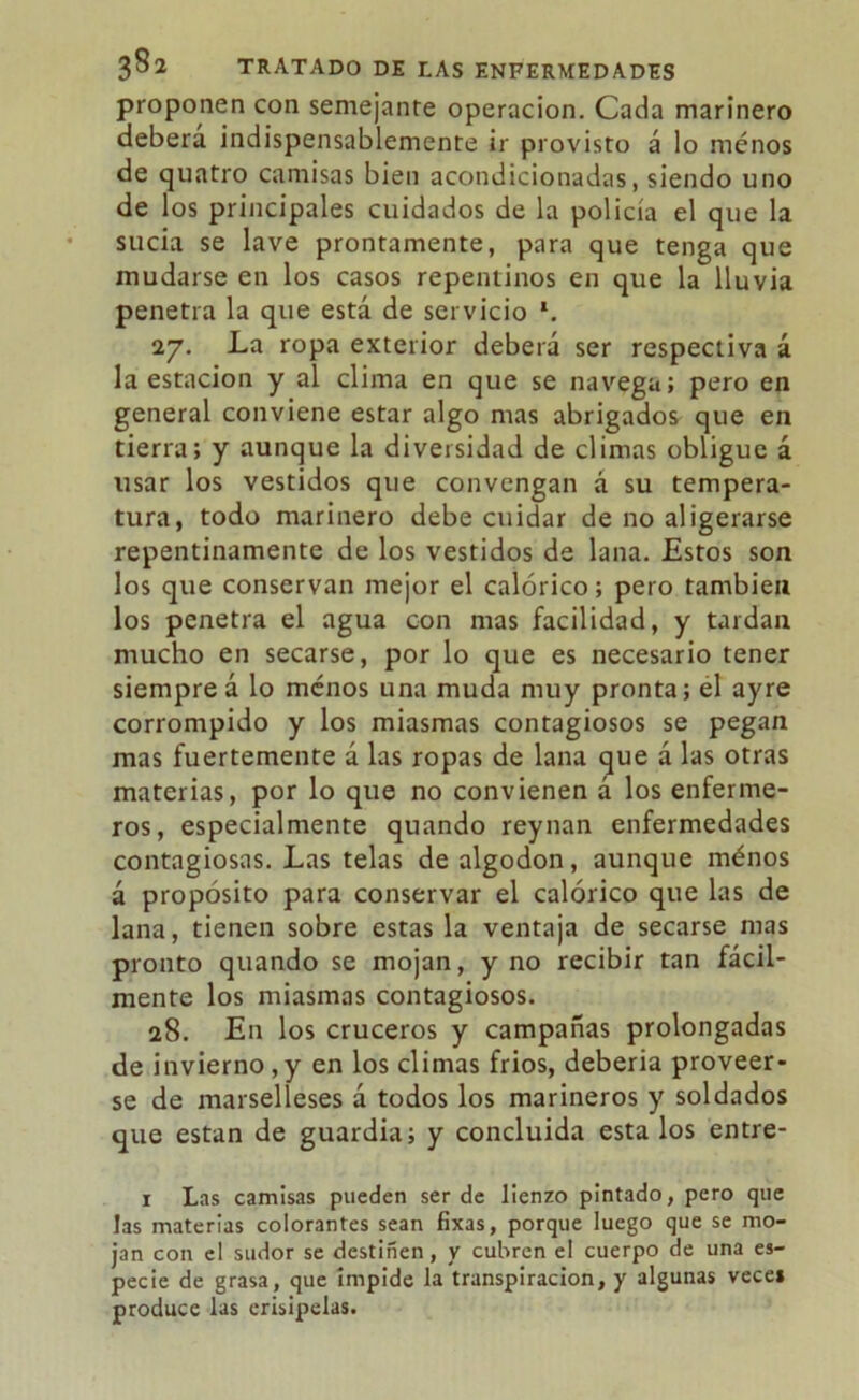 proponen con semejante operación. Cada marinero deberá indispensablemente ir provisto á lo menos de quatro camisas bien acondicionadas, siendo uno de los principales cuidados de la policía el que la sucia se lave prontamente, para que tenga que mudarse en los casos repentinos en que la lluvia penetra la que está de servicio \ 27. La ropa exterior deberá ser respectiva á la estación y al clima en que se navega; pero en general conviene estar algo mas abrigados que en tierra; y aunque la diversidad de climas obligue á usar los vestidos que convengan á su tempera- tura, todo marinero debe cuidar de no aligerarse repentinamente de los vestidos de lana. Estos son los que conservan mejor el calórico; pero también los penetra el agua con mas facilidad, y tardan mucho en secarse, por lo que es necesario tener siempreá lo ménos una muda muy pronta; el ayre corrompido y los miasmas contagiosos se pegan mas fuertemente á las ropas de lana que á las otras materias, por lo que no convienen á los enferme- ros, especialmente quando reynan enfermedades contagiosas. Las telas de algodón, aunque ménos á propósito para conservar el calórico que las de lana, tienen sobre estas la ventaja de secarse mas pronto quando se mojan, y no recibir tan fácil- mente los miasmas contagiosos. 28. En los cruceros y campañas prolongadas de invierno,y en los climas frios, debería proveer- se de marselleses á todos los marineros y soldados que están de guardia; y concluida esta los entre- 1 Las camisas pueden ser de lienzo pintado, pero que las materias colorantes sean fixas, porque luego que se mo- jan con el sudor se destiñen, y cubren el cuerpo de una es- pecie de grasa, que impide la transpiración, y algunas veces produce las erisipelas.