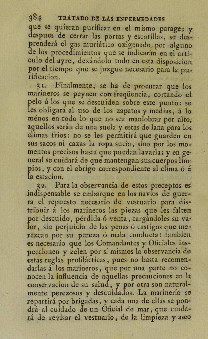 que se quieran purificar en el mismo parage; y después de cerrar las portas y escotillas, se des- prenderá el gas muriático oxigenado, por alguno de los procedimientos que se indicarán en el artí- culo del ayre, dexándolo todo en esta disposición por el tiempo que se juzgue necesario para la pu- rificación. 31. Finalmente, se ha de procurar que los marineros se peynen con freqüencia, cortando el pelo á los que se descuiden sobre este punto: se íes obligará al uso de los zapatos y medias, a lo menos en todo lo que no sea maniobrar por alto, aquellos serán de una suela y estas de lana para los climas fríos: no se les permitirá que guarden en sus sacos ni caxas la ropa sucia, sino por los mo- mentos precisos hasta que puedan lavarla; y en ge- neral se cuidará de que mantengan sus cuerpos lim- pios , y con el abrigo correspondiente al clima ó á la estación. 32. Para la observancia de estos preceptos es indispensable se embarque en los navios de guer- ra el repuesto necesario de vestuario para dis- tribuir á los marineros las piezas que íes falten por descuido, pérdida ó venta , cargándoles su va- lor, sin perjuicio de las penas ó castigos que me- rezcan por su pereza ó mala conducta: también es necesario que los Comandantes y Oficiales ins- peccionen y zelen por sí mismos la observancia de estas reglas profilácticas, pues no basta recomen- darlas á los marineros, que por una parte no co- nocen la influencia de aquellas precauciones en la conservación de su salucf, y por otra son natural- mente perezosos y descuidados. La marinería se repartirá por brigadas, y cada una de ellas se pon- drá al cuidado de un Oficial de mar, que cuida- rá de revisar el vestuario, de la limpieza y aseo