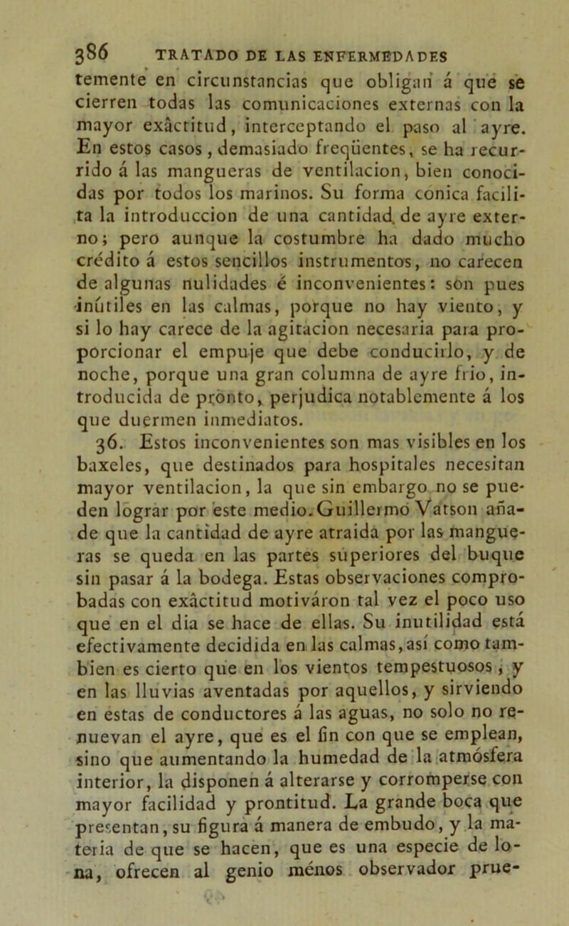 temente en circunstancias que obligan á que se cierren todas las comunicaciones externas con la mayor exactitud, interceptando el paso al ayre. En estos casos, demasiado freqiientes, se ha recur- rido á las mangueras de ventilación, bien conoci- das por todos los marinos. Su forma cónica facili- ta la introducción de una cantidad, de ayre exter- no; pero aunque la costumbre ha dado mucho crédito á estos sencillos instrumentos, no carecen de algunas nulidades é inconvenientes: son pues inútiles en las calmas, porque no hay viento, y si lo hay carece de la agitación necesaria para pro- porcionar el empuje que debe conducirlo, y de noche, porque una gran columna de ayre frió, in- troducida de pronto, perjudica notablemente á los que duermen inmediatos. 36. Estos inconvenientes son mas visibles en los baxeles, que destinados para hospitales necesitan mayor ventilación, la que sin embargo no se pue- den lograr por éste medio. Guillermo Vatson aña- de que la cantidad de ayre atraida por las mangue- ras se queda en las partes superiores del buque sin pasar á la bodega. Estas observaciones compro- badas con exactitud motivaron ral vez el poco uso que en el dia se hace de ellas. Su inutilidad está efectivamente decidida en las calmas,así como tam- bién es cierto que en los vientos tempestuosos, y en las lluvias aventadas por aquellos, y sirviendo en estas de conductores á las aguas, no solo no re- nuevan el ayre, que es el fin con que se emplean, sino que aumentando la humedad de la atmósfera interior, la disponen á alterarse y corromperse con mayor facilidad y prontitud. Ea grande boca que presentan, su figura á manera de embudo, y la ma- teria de que se hacen, que es una especie de lo- na, ofrecen al genio menos observador prue-