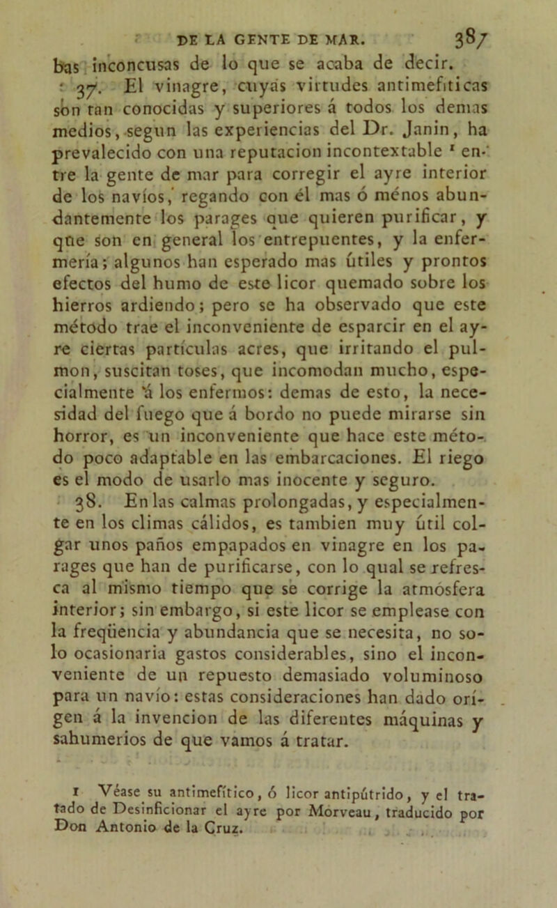 bas inconcusas de lo que se acaba de decir. • 37. El vinagre, cuyas virtudes antimefiticas son ran conocidas y superiores á todos los demás medios, según las experiencias del Dr. Janin, ha prevalecido con una reputación incontextable 1 en-' tre la gente de mar para corregir el ayre interior de los navios, regando con él mas ó menos abun- dantemente los parages que quieren purificar, y que son en general los entrepuentes, y la enfer- mería; algunos han esperado mas útiles y prontos efectos del humo de este licor quemado sobre los hierros ardiendo; pero se ha observado que este método trae el inconveniente de esparcir en el ay- re ciertas partículas acres, que irritando el pul- món, suscitan toses, que incomodan mucho, espe- cialmente ‘á los enfermos: demas de esto, la nece- sidad del fuego que á bordo no puede mirarse sin horror, es un inconveniente que hace este méto- do poco adaptable en las embarcaciones. El riego es el modo de usarlo mas inocente y seguro. 38. En las calmas prolongadas, y especialmen- te en los climas cálidos, es también muy útil col- gar unos paños empapados en vinagre en los pa- rages que han de purificarse, con lo qual se refres- ca al mismo tiempo que se corrige la atmósfera interior; sin embargo, si este licor se emplease con la freqiiencia y abundancia que se necesita, no so- lo ocasionaria gastos considerables, sino el incon- veniente de un repuesto demasiado voluminoso para un navio: estas consideraciones han dado ori- gen á la invención de las diferentes máquinas y sahumerios de que vamos á tratar. 1 Véase su antimefítico, ó licor antipútrido, y el tra- tado de Desinficionar el ayre por Alorveau, traducido por Don Antonio de la Cruz.