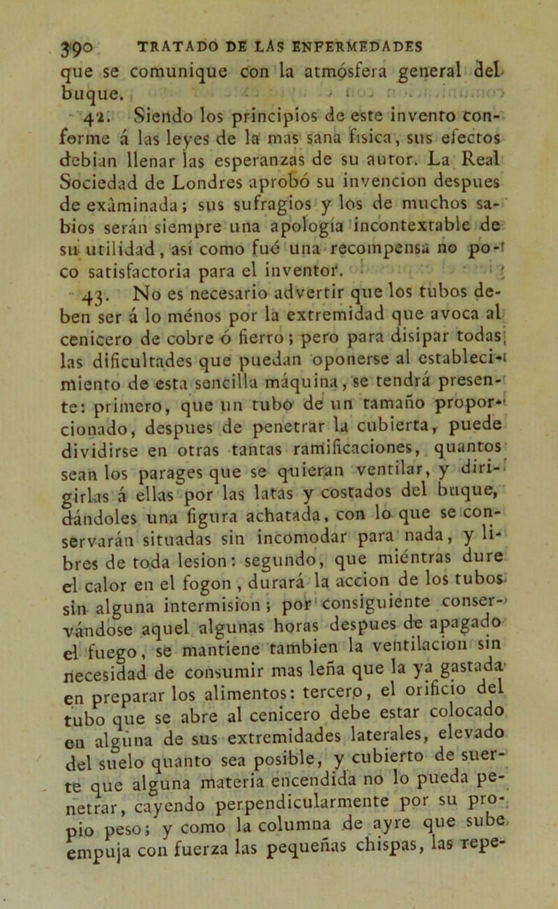 que se comunique con la atmósfera general del buque. ' i > 42. Siendo los principios de este invento con- forme á las leyes de la mas sana física, sus efectos debían llenar las esperanzas de su autor. La Real Sociedad de Londres aprobó su invención después de examinada; sus sufragios y los de muchos sa- bios serán siempre una apología incontextable de su utilidad, así como fué una recompensa no po-i co satisfactoria para el inventor. 43. No es necesario advertir que los tubos de- ben ser á lo ménos por la extremidad que avoca al cenicero de cobre ó fierro; pero para disipar todas; las dificultades que puedan oponerse al cstableci-i miento de esta sencilla máquina, se tendrá presen- te: primero, que un tubo de un tamaño propor- cionado, después de penetrar la cubierta, puede dividirse en otras tantas ramificaciones, quantos sean los parages que se quieran ventilar, y diri- girlas á ellas por las latas y costados del buque, dándoles una figura achatada, con lo que se con- servarán situadas sin incomodar para nada, y li- bres de toda lesión: segundo, que mientras dure el calor en el fogon , durará la acción de los tubos- sin alguna intermisión; por consiguiente conser- vándose aquel algunas horas después de apagado el fuego, se mantiene también la ventilación sin necesidad de consumir mas leña que la ya gastada en preparar los alimentos: tercero, el orificio del tubo que se abre al cenicero debe estar colocado en alguna de sus extremidades laterales, elevado del suelo quanto sea posible, y cubierto de suer- te que alguna materia encendida no lo pueda pe- netrar, cayendo perpendicularmente por su pro- pio peso; y como la columna .de ay re que sube empuja con fuerza las pequeñas chispas, las tepe-