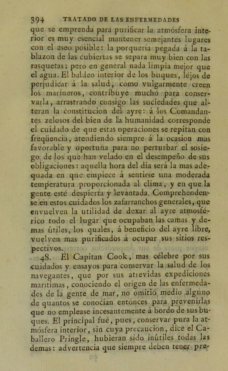 que se emprenda para purificar la atmósfera inte- rior es muy esencial mantener semejantes lugares con el aseo posible: la porquería pegada á la ta- blazón de las cubiertas se separa muy bien con las rasquetas; pero en general nada limpia mejor que el agua. El baldeo interior de los buques, lejos de perjudicar á la salud, como vulgarmente creen los marineros, contribuye mucho para conser- varla, arrastrando consigo las suciedades que al- teran la constitución del ayre: á los Comandan- tes zelosos del bien de la humanidad corresponde el cuidado de que estas operaciones se repitan con freqiiencia, atendiendo siempre á la ocasión mas favorable y oportuna para no perturbar el sosie- go de los que han velado en el desempeño de sus obligaciones: aquella hora del dia será la mas ade- quada en que empiece á sentirse una moderada temperatura proporcionada al clima, y en que la gente esté despierta y levantada. Comprehenden- se!en estos cuidados los zafarranchos generales, que envuelven la utilidad de dexar al ayre atmosfé- rico todo el lugar que ocupaban las camas y de- mas útiles, los quales, ¿beneficio del ayre libre, vuelven mas purificados á ocupar sus sitios res- pectivos. 48. El Capitán Cook, mas célebre por sus cuidados y ensayos para conservar la salud de los navegantes, que por sus atievidas expediciones marítimas, conociendo el origen de las enfermeda- des de la gente de mar, no omitió medio alguno de quantos se conocían entonces para prevenirlas que no emplease incesantemente á bordo de sus bu- ques. El principal fué, pues, conservar pura la at- mósfera interior, sin cuya precaución, dice el Ca- ballero Pringle, hubieran sido inútiles todas las demas: advertencia que siempre deben tensf pre-