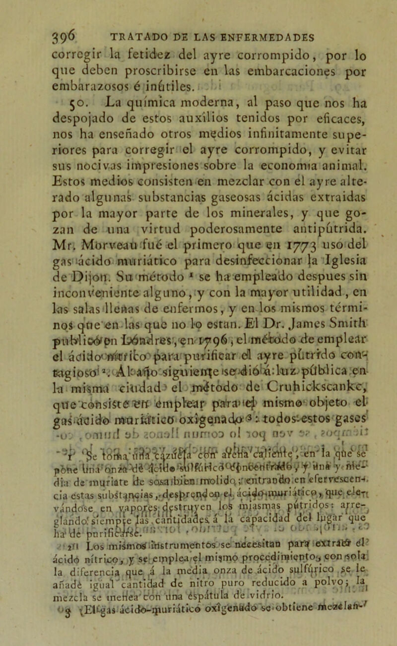 corregir la fetidez del ayre corrompido, por lo que deben proscribirse en las embarcaciones por embarazosos é inútiles. 50. La química moderna, al paso que nos ha despojado de estos auxilios tenidos por eficaces, nos ha enseñado otros medios infinitamente supe- riores para corregir el ayre corrompido, y evitar sus nocivas impresiones sobre la economía animal. Estos medios consisten en mezclar con el ayre alte- rado algunas substancias gaseosas acidas extraidas por la mayor parte de los minerales, y que go- zan de una virtud poderosamente antipútrida. Mr. Morveau fue el primero que en 1773 uso del gas^ácido nniriático para desinfeccionar la Iglesia de Dijon. Su método 1 se ha empleado después sin inconveniente alguno, y con la mayor utilidad , en las salas llenas de enfermos, y en los mismos térmi- nos que en las que no lo están. El Dr. James Smith publican Londres,en< 1796 ¿ el méicado de emplear el ácido' rtíitfifco^ para purificar cü ayre pútrido corr- CagiosoK ÁU a^o siguiereise-dió¡á:kiz.pública.en la misma ciudad • el método de Cruhickscankc, que'cóhsisterefí emplear pa'rauej1 mism© objeto el> gas'ádido muriatico oxigenado-^ -todos'-estos gases , onuiJí! eb aonoll numoo ol ioq nov *•; ?oqrn ¡í aV¿IfaVc?S0íérr^1 e , en' la que se y ¡f-Un*? MfZ dia de muríate de sosaibien: molidq;’entrando en éferv^scen-i. cía estas substancias ,.despr^oti-ef. ácidmtmriáticoque cJc-rt ha'dé pnrif - , . 2ÍI Los misjnoáaristnimentós: s& necesitan par^f exlrátír el ácido nítrico, y se eipplea/el mismo procedimiento^ con-sola la diferencia que ,á la media onza de acido sulfijrico se le aiíadé igual 'cantidad de nitro puro reducido a polvo; h mezcla se meHeá'don lirva éspátula de.vidrio. -•5 -.Etégas ácido-ipuriático oxigenado se-obtiene meadafr-'