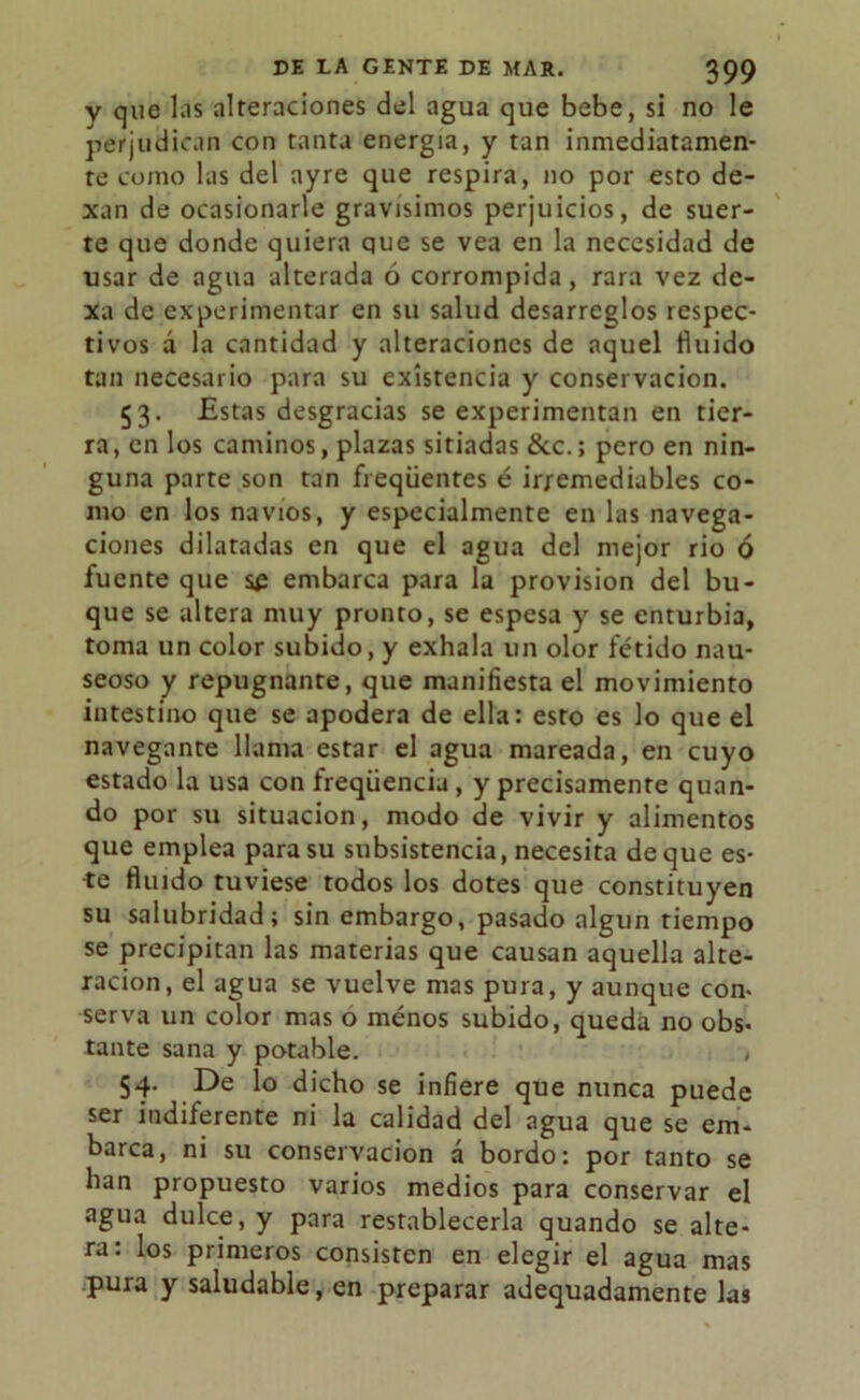 y que las alteraciones del agua que bebe, si no le perjudican con tanta energía, y tan inmediatamen- te como las del ayre que respira, no por esto de- xan de ocasionarle gravísimos perjuicios, de suer- te que donde quiera que se vea en la necesidad de usar de agua alterada ó corrompida, rara vez dc- xa de experimentar en su salud desarreglos respec- tivos á la cantidad y alteraciones de aquel Huido tan necesario para su existencia y conservación. 53. Estas desgracias se experimentan en tier- ra, en los caminos, plazas sitiadas &c.; pero en nin- guna parte son tan freqüentes é irremediables co- mo en los navios, y especialmente en las navega- ciones dilatadas en que el agua del mejor rio ó fuente que se embarca para la provisión del bu- que se altera muy pronto, se espesa y se enturbia, toma un color subido, y exhala un olor fétido nau- seoso y repugnante, que manifiesta el movimiento intestino que se apodera de ella: esto es lo que el navegante llama estar el agua mareada, en cuyo estado la usa con freqiiencia , y precisamente quan- do por su situación, modo de vivir y alimentos que emplea para su subsistencia, necesita de que es- te fluido tuviese todos los dotes que constituyen su salubridad; sin embargo, pasado algún tiempo se precipitan las materias que causan aquella alte- ración, el agua se vuelve mas pura, y aunque con- serva un color mas o ménos subido, queda no obs- tante sana y potable. , 54- I)e lo dicho se infiere que nunca puede ser indiferente ni la calidad del agua que se em- barca, ni su conservación á bordo: por tanto se han propuesto varios medios para conservar el agua dulce, y para restablecerla quando se alte- ra: los primeros consisten en elegir el agua mas pura y saludable, en preparar adequadamente las