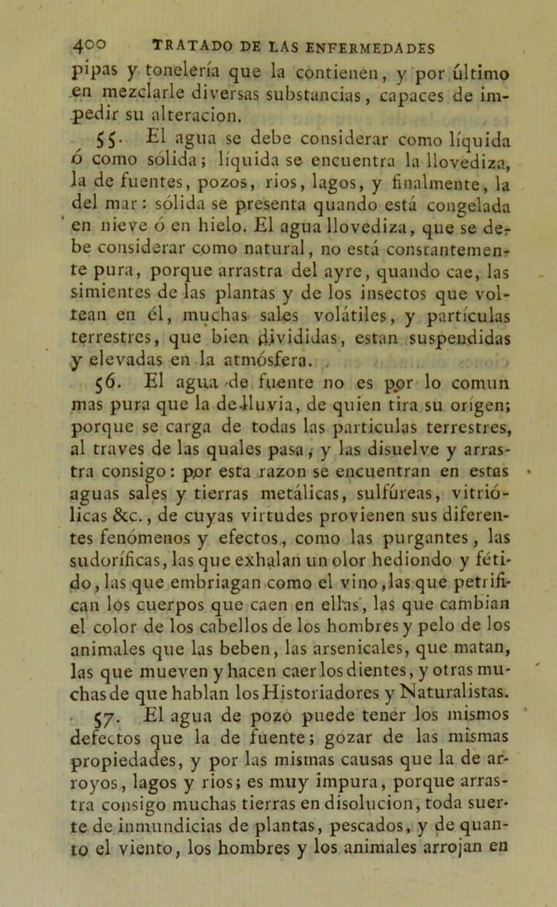 pipas y tonelería que la contienen, y por último .en mezclarle diversas substancias, capaces de im- pedir su alteración. El agua se debe considerar como líquida ó como solida; liquidase encuentra la llovediza, la de fuentes, pozos, rios, lagos, y finalmente, la del mar: sólida se presenta quando está congelada ' en nieve ó en hielo. El agua llovediza, que se der be considerar como natural, no está constantemen- te pura, porque arrastra del ayre, quando cae, las simientes de las plantas y de los insectos que vol- tean en él, muchas sales volátiles, y partículas terrestres, que bien divididas, están suspendidas y elevadas en la atmósfera. 56. El agua de fuente no es por lo común mas pura que la deJtlu.via, de quien tira su origen; porque se carga de todas las partículas terrestres, al través de las quales pasa; y las disuelve y arras- tra consigo: por esta razón se encuentran en estas aguas sales y tierras metálicas, sulfúreas, vitrió- licas &c., de cuyas virtudes provienen sus diferen- tes fenómenos y efectos, como las purgantes, las sudoríficas, las que exhalan un olor hediondo y féti- do, las que embriagan como el vino,las que petrifi- can los cuerpos que caen en ellas', las que cambian el color de los cabellos de los hombres y pelo de los animales que las beben, las arsenicales, que matan, las que mueven y hacen caer los dientes, y otras mu- chas de que hablan los Historiadores y Naturalistas. <57. El agua de pozo puede tener los mismos defectos que la de fuente; gozar de las mismas propiedades, y por las mismas causas que la de ar- royos, lagos y rios; es muy impura, porque arras- tra consigo muchas tierras en disolución, toda suer- te de inmundicias de plantas, pescados, y de quan- to el viento, los hombres y los animales arrojan en