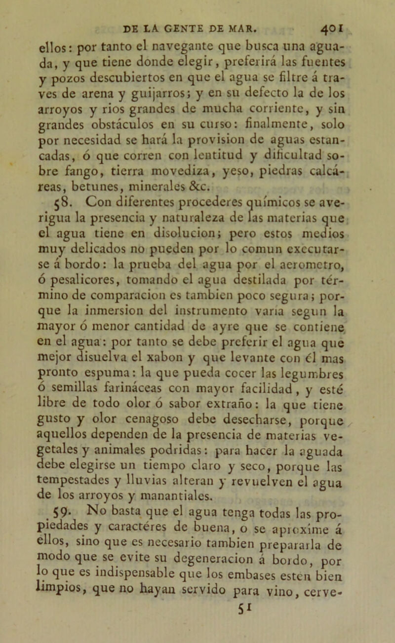 ellos: por tanto el navegante que busca una agua- da, y que tiene donde elegir, preferirá las fuentes y pozos descubiertos en que el agua se filtre á tra- vés de arena y guijarros; y en su defecto la de los arroyos y rios grandes de mucha corriente, y sin grandes obstáculos en su curso: finalmente, solo por necesidad se hará la provisión de aguas estan- cadas, 6 que corren con lentitud y dificultad so- bre fango, tierra movediza, yeso, piedras calcá- reas, betunes, minerales &c. 58. Con diferentes procederes químicos se ave- rigua la presencia y naturaleza de las materias que el agua tiene en disolución; pero estos medios muy delicados no pueden por lo común cxecutar- se á bordo: la prueba del agua por el aerómetro, ó pesalicores, tomando el agua destilada por tér- mino de comparación es también poco segura; por- que la inmersión del instrumento varia según la mayor ó menor cantidad de ayre que se contiene en el agua: por tanto se debe preferir el agua que mejor disuelva el xabon y que levante con el mas pronto espuma: la que pueda cocer las legumbres ó semillas farináceas con mayor facilidad , y esté libre de todo olor ó sabor extraño: la que tiene gusto y olor cenagoso debe desecharse, poique aquellos dependen de la presencia de materias ve- getales y animales podridas: para hacer la aguada debe elegirse un tiempo claro y seco, porque las tempestades y lluvias alteran y revuelven el agua de los arroyos y manantiales. 59. No basta que el agua tenga todas las pro- piedades y caractéres de buena, o se aproxíme á ellos, sino que es necesario también prepararla de modo que se evite su degeneración á bordo, por lo que es indispensable que los embases esten bien limpios, que no hayan servido para vino, cerve- 5*