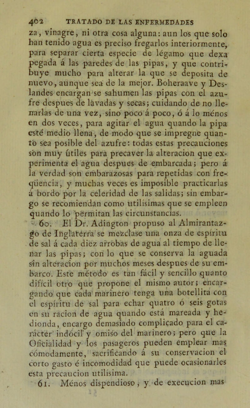 za, vinagre, ni otra cosa alguna: aun los que solo han tenido agua es preciso fregarlos interiormente, para separar cierta especie de légamo que dexa pegada á las paredes de las pipas, y que contri- buye mucho para alterar la que se deposita de nuevo, aunque sea de la mejor. Boheraave y Des- landes encargan se sahúmen las pipas con el azu- fre después de lavadas y secas; cuidando de no He- rrarlas de una vez, sino poco á poco, ó á lo menos en dos veces, para agitar el agua quando la pipa esté medio llena, de modo que se impregne quan- tó sea posible del azufre: todas estas precauciones son muy útiles para precaver la alteración que ex- perimenta el agua después de embarcada; pero á la verdad son embarazosas para repetidas con fre- qüencia, y muchas veces es imposible practicarlas á bordo por la celeridad de las salidas; sin embar- go se recomiendan como Utilísimas que se empleen quando lo permitan las circunstancias. 60. £1 Dr. Adington propuso al Almirantaz- go de Inglaterra se mezclase una onza de espíritu de sal á cada diez arrobas de agua al tiempo de lle- nar las pipas; con lo que se conserva la aguada sin alteración por muchos meses después de su em- barco. Este método es tan fácil y sencillo quanto difícil otro que propone el mismo autor; encar- gando que cada marinero tenga una botellita con el espíritu de sal para echar quatro ó seis gotas en su ración de agua quando está mareada y he- dionda, encargo demasiado complicado para el ca- rácter indócil y omiso del marinero; pero que la Oficialidad y los pasageros pueden emplear mas cómodamente, sacrificando á su conservación el corto gasto é incomodidad que puede ocasionarles esta precaución útilísima. 61. Ménos dispendioso, y de execucion mas