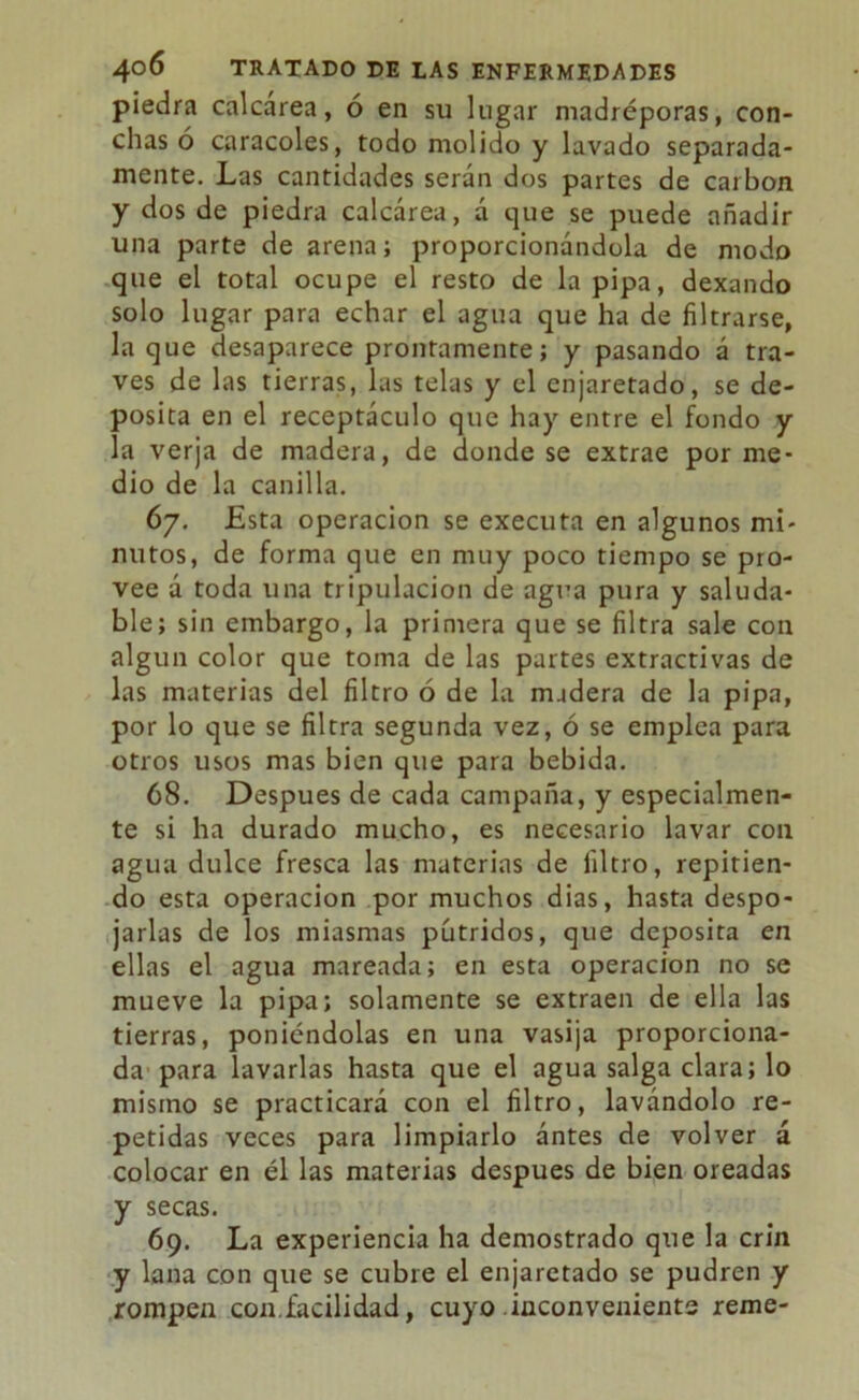 piedra calcárea, ó en su lugar madréporas, con- chas ó caracoles, todo molido y lavado separada- mente. Las cantidades serán dos partes de carbón y dos de piedra calcárea, á que se puede añadir una parte de arena; proporcionándola de modo que el total ocupe el resto de la pipa, dexando solo lugar para echar el agua que ha de filtrarse, la que desaparece prontamente; y pasando á tra- vés de las tierras, las telas y el enjaretado, se de- posita en el receptáculo que hay entre el fondo y la verja de madera, de donde se extrae por me- dio de la canilla. 67. Esta operación se executa en algunos mi- nutos, de forma que en muy poco tiempo se pro- vee á toda una tripulación de agua pura y saluda- ble; sin embargo, la primera que se filtra sale con algún color que toma de las partes extractivas de las materias del filtro ó de la madera de la pipa, por lo que se filtra segunda vez, ó se emplea para otros usos mas bien que para bebida. 68. Después de cada campaña, y especialmen- te si ha durado mucho, es necesario lavar con agua dulce fresca las materias de filtro, repitien- do esta operación por muchos dias, hasta despo- jarlas de los miasmas pútridos, que deposita en ellas el agua mareada; en esta operación no se mueve la pipa; solamente se extraen de ella las tierras, poniéndolas en una vasija proporciona- da para lavarlas hasta que el agua salga clara; lo mismo se practicará con el filtro, lavándolo re- petidas veces para limpiarlo ántes de volver á colocar en él las materias después de bien oreadas y secas. 69. La experiencia ha demostrado que la crin y lana con que se cubre el enjaretado se pudren y rompen con.facilidad, cuyo inconveniente reme-