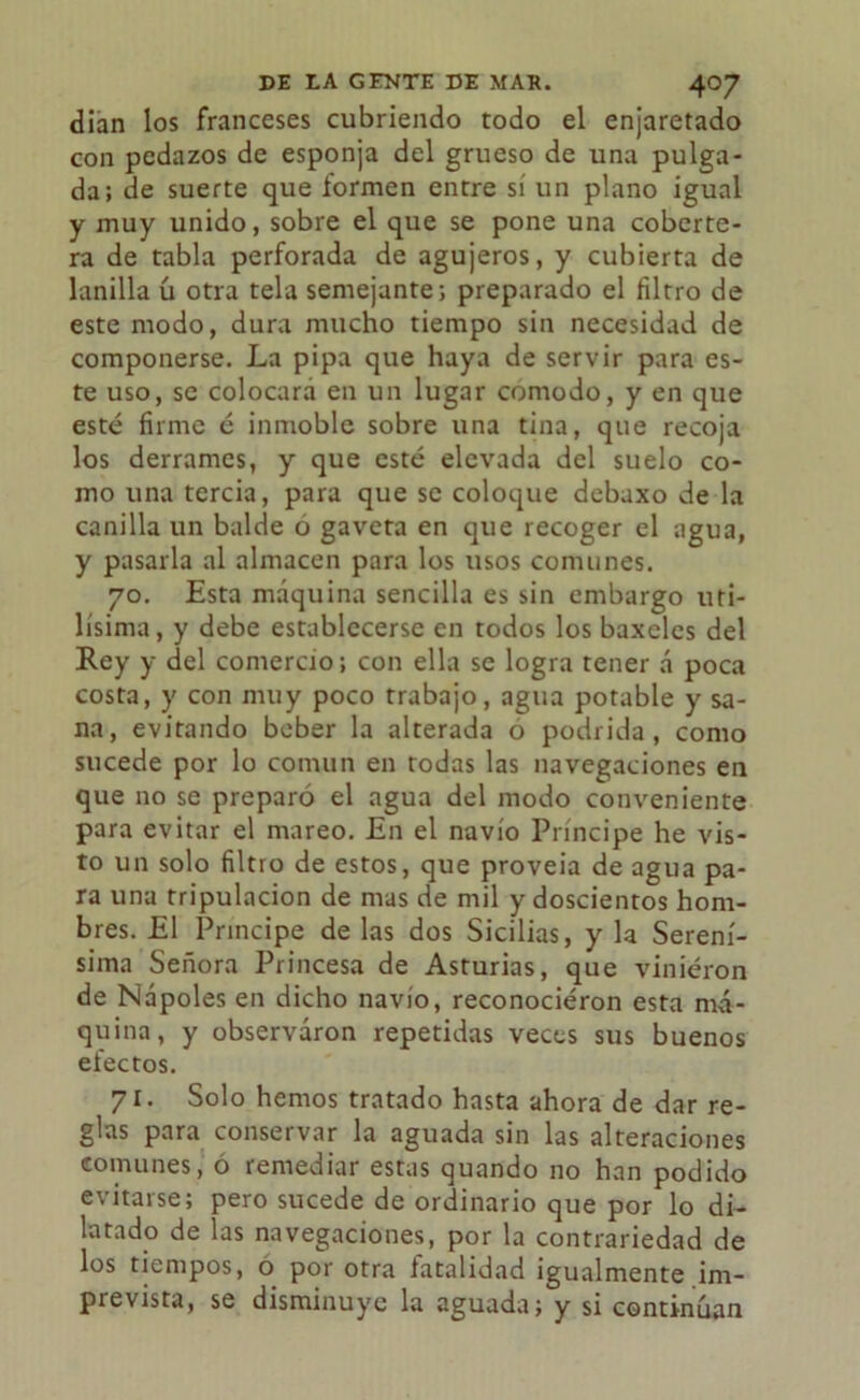 dian los franceses cubriendo todo el enjaretado con pedazos de esponja del grueso de una pulga- da; de suerte que formen entre sí un plano igual y muy unido, sobre el que se pone una coberte- ra de tabla perforada de agujeros, y cubierta de lanilla ú otra tela semejante; preparado el filtro de este modo, dura mucho tiempo sin necesidad de componerse. La pipa que haya de servir para es- te uso, se colocará en un lugar comodo, y en que esté firme é inmoble sobre una tina, que recoja los derrames, y que esté elevada del suelo co- mo una tercia, para que se coloque debaxo de la canilla un balde o gaveta en que recoger el agua, y pasarla al almacén para los usos comunes. 70. Esta máquina sencilla es sin embargo úti- lísima, y debe establecerse en todos los baxcles del Rey y del comercio; con ella se logra tener á poca costa, y con muy poco trabajo, agua potable y sa- na, evitando beber la alterada o podrida, como sucede por lo común en rodas las navegaciones en que no se preparó el agua del modo conveniente para evitar el mareo. En el navio Príncipe he vis- to un solo filtro de estos, que proveía de agua pa- ra una tripulación de mas de mil y doscientos hom- bres. El Principe de las dos Sicilias, y la Serení- sima Señora Princesa de Asturias, que viniéron de Nápoles en dicho navio, reconociéron esta má- quina, y observaron repetidas veces sus buenos electos. 71. Solo hemos tratado hasta ahora de dar re- glas para conservar la aguada sin las alteraciones comunes, ó remediar estas quando no han podido evitarse; pero sucede de ordinario que por lo di- latado de las navegaciones, por la contrariedad de los tiempos, o por otra fatalidad igualmente im- prevista, se disminuye la aguada; y si continúan