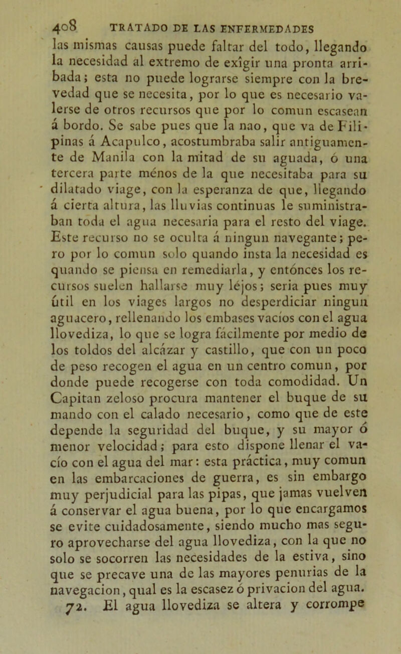 las mismas causas puede faltar del todo, llegando la necesidad al extremo de exigir una pronta arri- bada; esta no puede lograrse siempre con la bre- vedad que se necesita, por lo que es necesario va- lerse de otros recursos que por lo común escasean á bordo. Se sabe pues que la nao, que va de Fili- pinas á Acapulco, acostumbraba salir antiguamen- te de Manila con la mitad de su aguada, ó una tercera parte menos de la que necesitaba para su ' dilatado viage, con la esperanza de que, llegando á cierta altura, las lluvias continuas le suministra- ban toda el agua necesaria para el resto del viage. Este recurso no se oculta á ningún navegante; pe- ro por lo común solo quando insta la necesidad es quando se piensa en remediarla, y entonces los re- cursos suelen hallarse muy lejos; seria pues muy útil en los viages largos no desperdiciar ningún aguacero, rellenando los embases vacíos con el agua llovediza, lo que se logra fácilmente por medio de los toldos del alcázar y castillo, que con un poco de peso recogen el agua en un centro común, por donde puede recogerse con toda comodidad. Un Capitán zeloso procura mantener el buque de su mando con el calado necesario, como que de este depende la seguridad del buque, y su mayor 6 menor velocidad; para esto dispone llenar el va- cío con el agua del mar: esta práctica, muy común en las embarcaciones de guerra, es sin embargo muy perjudicial para las pipas, que jamas vuelven á conservar el agua buena, por lo que encargamos se evite cuidadosamente, siendo mucho mas segu- ro aprovecharse del agua llovediza, con la que no solo se socorren las necesidades de la estiva, sino que se precave una de las mayores penurias de la navegación, qual es la escasez ó privación del agua. 72. El agua llovediza se altera y corrompe