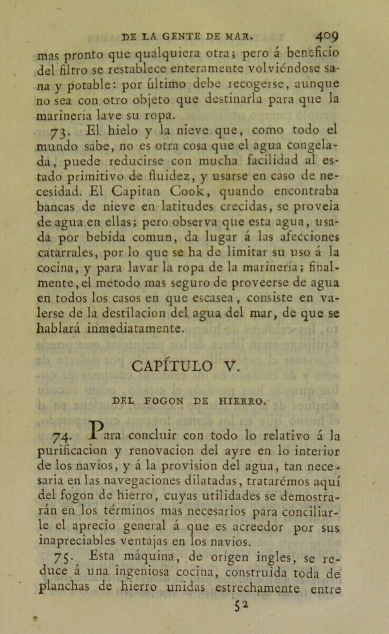 mas pronto que qualquiera otra; pero á beneficio del filtro se restablece enteramente volviéndose sa- na y potable: por último debe recogerse, aunque no sea con otro objeto que destinarla para que la marinería lave su ropa. 73. El hielo y la nieve que, como todo el mundo sabe, no es otra cosa que el agua congela- da, puede reducirse con mucha facilidad al es- tado primitivo de fluidez, y usarse en caso de ne- cesidad. El Capitán Cook, quando encontraba bancas de nieve en latitudes crecidas, se proveía de agua en ellas; pero observa que esta agua, usa- da por bebida común, da lugar á las afecciones catarrales, por lo que se ha de limitar su uso á la cocina, y para lavar la ropa de la marinería; final- mente, el método mas seguro de proveerse de agua en todos los casos en que escasea, consiste en va- lerse de la destilación del agua del mar, de que se hablará inmediatamente. CAPÍTULO V. DEL FOGON DE HIERRO. 74. Para concluir con todo lo relativo á la purificación y renovación del ayre en lo interior de los navios, y á la provisión del agua, tan nece- saria en las navegaciones dilatadas, trataremos aquí del fogon de hierro, cuyas utilidades se demostra- rán en los términos mas necesarios para concillar- le el aprecio general á que es acreedor por sus inapreciables ventajas en los navios. 75. Esta máquina, de origen ingles, se re- duce á una ingeniosa cocina, construida toda de planchas de hierro unidas estrechamente entre 5*