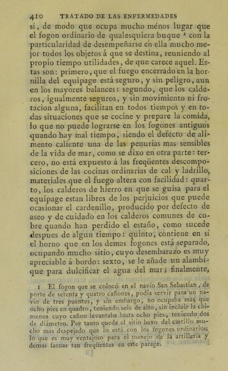 sí, de modo que ocupa mucho menos lugar que el fogon ordinario de qualesquiera buque 1 con la particularidad de desempeñarse en ella mucho me- jor todos los objetos á que se destina, reuniendo al propio tiempo utilidades, de que carece aquel. Es- tas son: primero, que el fuego encerrado en la hor- nilla del equipage está seguro, y sin peligro, aun en los mayores balances: segundo, que los calde- ros, igualmente seguros, y sin movimiento ni fro- tación alguna, facilitan en todos tiempos y en to- das situaciones que se cocine y prepare la comida, lo que no puede lograrse en los fogones antiguos quando hay mal tiempo, siendo el defecto de ali- mento caliente una de las penurias mas sensibles de la vida de mar, como se dixo en otra parte: ter- cero, no está expuesto á las freqüentes descompo- siciones de las cocinas ordinarias de cal y ladrillo, materiales que el fuego altera con facilidad: quar- to, los calderos de hierro en que se guisa para el equipage están libres de los perjuicios que puede ocasionar el cardenillo, producido por defecto de aseo y de cuidado en los calderos comunes de co- bre quando han perdido el estaño, como sucede después de algún tiempo: quinto, contiene en sí el horno que en los demas íogones está separado, ocupando mucho sitio, cuyo desembarazo es muy apreciable á bordo: sexto, se le añade un alambi- que para dulcificar el agua del mar; finalmente, i El fogon que se colocó en el navio San Sebastian, de porte de setenta y quatro cañones, podía servir para un na- vio de tres puentes, y sin embargo, no ocupaba mas que ocho pies en quadro, teniendo seis de alto, sin incluir la chi- menea cuyo cañón levantaba hasta ocho pies, teniendo dos de diámetro. Por tanto queda el sitio baxo del castillo mu- cho mas despejado que lo esta con Jos fogones ordinarios, lo que es muy ventajoso para el manejo de la artillería y demas faenas tan freqüentes en este parage.