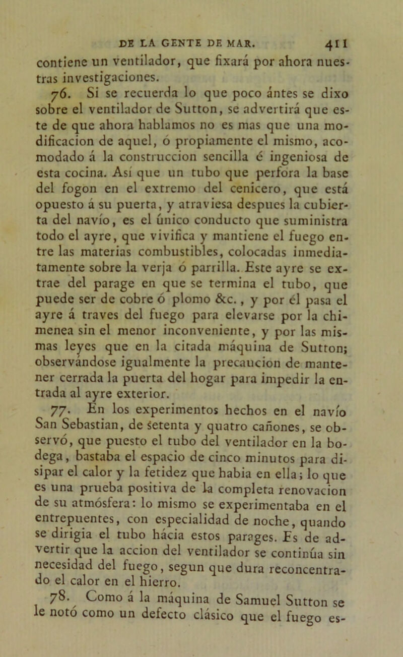 contiene un ventilador, que fixará por ahora nues- tras investigaciones. 76. Si se recuerda lo que poco antes se dixo sobre el ventilador de Sutton, se advertirá que es- te de que ahora hablamos no es mas que una mo- dificación de aquel, o propiamente el mismo, aco- modado á la construcción sencilla é ingeniosa de esta cocina. Asi que un tubo que perfora la base del fogon en el extremo del cenicero, que está opuesto a su puerta, y atraviesa después la cubier- ta del navio, es el único conducto que suministra todo el ayre, que vivifica y mantiene el fuego en- tre las materias combustibles, colocadas inmedia- tamente sobre la verja ó parrilla. Este ayre se ex- trae del parage en que se termina el tubo, que puede ser de cobre ó plomo &c., y por él pasa el ayre á través del fuego para elevarse por la chi- menea sin el menor inconveniente, y por las mis- mas leyes que en la citada máquina de Sutton; observándose igualmente la precaución de mante- ner cerrada la puerta del hogar para impedir la en- trada al ayre exterior. 77. En los experimentos hechos en el navio San Sebastian, de Setenta y quatro cañones, se ob- servó, que puesto el tubo del ventilador en la bo- dega, bastaba el espacio de cinco minutos para di- sipar el calor y la fetidez que habia en ella; lo que es una prueba positiva de la completa renovación de su atmósfera: lo mismo se experimentaba en el entrepuentes, con especialidad de noche, quando se dirigía el tubo hacia estos parages. Es de ad- vertir que la acción del ventilador se continúa sin necesidad del luego, según que dura reconcentra- do el calor en el hierro. 78. Como á la máquina de Samuel Sutton se le notó como un defecto clásico que el fuego es-