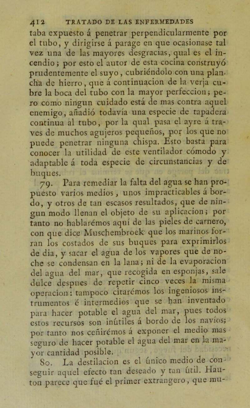 taba expuesto á penetrar perpendicularmente por el tubo, y dirigirse á parage en que ocasionase tal vez una de las mayores desgracias, qual es el in- cendio ; por esto el autor de esta cocina construyó prudentemente el suyo , cubriéndolo con una plan- cha de hierro, que á continuación de la verja cu- bre la boca del tubo con la mayor perfección; pe- ro como ningún cuidado está de mas contra aquel enemigo, añadió todavía una especie de tapadera continua al tubo, por la qual pasa el ayre á tra- vés de muchos agujeros pequeños, por los que no puede penetrar ninguna chispa. Esto basta para conocer la utilidad de este ventilador cómodo y adaptable d toda especie de circunstancias y de buques. 79. Para remediar la falta del agua se han pro- puesto varios medios, unos impracticables a bor- do, y otros de tan escasos resultados, que de nin- gún modo llenan el objeto de su aplicación; por tanto no hablaremos aquí de las pieles de carnero, con que dice Muschembroek que los marinos for- ran los costados de sus buques para exprimirlos de dia, y sacar el agua de los vapores que de no- che se condensan en la lana; ni de la evaporación del agua del mar, que recogida en esponjas, sale dulce después de repetir cinco veces la misma operación: tampoco citaremos los ingeniosos ins- trumentos e intermedios que se han inventado para hacer potable el agua del mar, pues todos estos recursos son inútiles á bordo de los navios; por tanto nos ccñirémos á exponer el medio mas seguro de hacer potable el agua del mar en la ma- yor cantidad posible. So. La destilación es el único medio de con- seguir aquel efecto tan deseado y tan útil. Hau- ton parece que fué el primer extrangero, que mu-