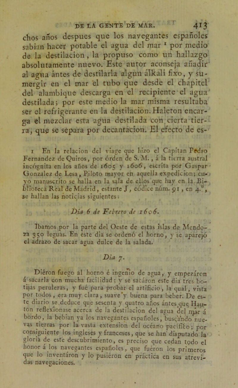 chos años después que los navegantes españoles sabían hacer potable el agua del mar 1 por medio de la destilación , la propuso como un hallazgo absolutamente nuevo. Este autor aconseja añadir al agua antes de destilarla algún álkali fixo, y su- mergir en el mar el tubo que desde el chapitel del alambique descarga en el recipiente el agua' destilada; por este medio la mar misma resultaba ser el refrigerante en la destilación. Haleton encar- ga el mezclar esta agua destilada con. cierta tier- ra, que se separa por decantación. El efecto de es- i En la relación del viage que liizo el Capitán Pedro Fernandez de Quiros, por órden de S. M., á la tierra austral incógnita en los años de 1605 y 1606, escrita por Gaspar González de Lesa, Piloto mayor en aquella expedición; cu- yo manuscrito se halla en la sala de ellos qire hay en la Bi- blioteca Real de Madrid, estante J, códice núm. 91 , en 4.ü, se hallan las noticias siguientes: Dia 6 de Febrero de 16c 6. Ibamos por la parte del Oeste de estas islas de Mendo- za 350 leguas. En este dia se ordenó el horno, y se aparejó el adrazo de sacar agua dulce de la salada. Dia 7. Diéron fuego al horno é ingenio de agua, y empezaron á sacarla con mucha facilidad; y se sacaron este dia tres bo- tijas peruleras, y fué para probar el artificio, la qual, vista por todos, era muy clara, suave'y buena para beber. De es- te diario se deduce que sesenta y quatro años ántes^ue, Hap- ton reflexionase acerca de la destilación del agua del núr á bordo, la bebían ya los navegantes españoles, buscando nue- vas tierras por la vasta extensión del océano pacífito; por consiguiente los ingleses y franceses, que se han' disputado la gloria de este descubrimiento, es preciso que cedan todo el honor á los navegantes españoles, que fueron los primeros que lo inventaron y lo pusieron en práctica en sus atrevi- das navegaciones.