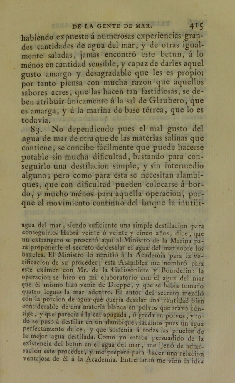 habiendo expuesto á numerosas experiencias gran- des cantidades de agua del mar, y de otras igual- mente saladas, jamas encontró este betún, á lo menos en cantidad sensible, y capaz de darles aquel gusto amargo y desagradable que les es propio; por tanto piensa con mucha razón que aquellos sabores acres, que las hacen tan fastidiosas, se de- ben atribuir únicamente á la sal de Glaubero, que es amarga, y a la marina de base terrea, que lo es todavía. 83. No dependiendo pues el mal gusto del agua de mar de otra que de las materias salinas que contiene, se concibe fácilmente que puede hacerse potable sin mucha dificultad, bastando para con- seguirlo una destilación simple, y sin intermedio alguno; pero como para esta se necesitan alambi- ques, que con dificultad pueden colocarse á bor- do, y mucho ménos para aquella operación, por- que el movimiento continuo del buque la inutili- agua de! mar , siendo suficiente una simple destilación para conseguirlo. Habrá veinte ó veinte y cinco años, dice, que un extrangero se presentó aquí al Ministro de la Marina pa- ra proponerle el secreto de desabr el agua del mar sobre los baxeles. F.l Ministro lo remitió á la Academia para Ja ve- rificación de su proceder; esta Asamblea me nombró para este exámen con Mr. de la Galissoniere y Bourdelin: la operación se hizo en mi elaboratorio con el arjua del mar que él mismo hizo venir de Dieppe, y que se había tomado quatro leguas la mar adentro. El autor del secreto mezcló con la porción de agua qué quería desalar una cantidad bien considerable de una materia blanca en polvos que traxo con- sigo, y que parecía á la cal apagada , ó greda en polvos, vio- do se puso á destilar en un alambique; sacamos pues un agua perfectamente dulce, y que sostenia á todas las pruebas'”de la ínejor agua destilada. Como yo estaba persuadido de la existencia del betún en el agua del mar, me llenó de admi- ración este proceder, y. me preparé para hacer una relación ventajosa de él á la Academia. Entre tanto me vino la idea