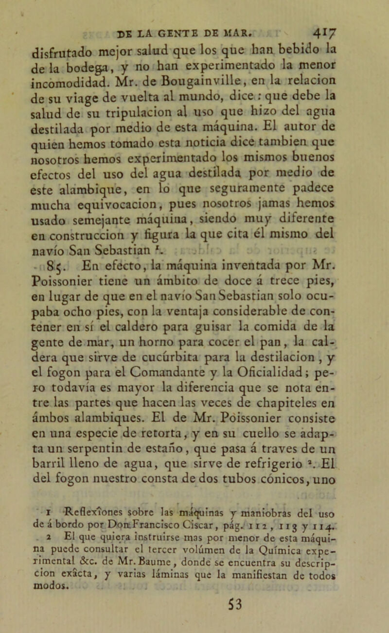 disfrutado mejor salud que los que han bebido la déla bodega, y no han experimentado la menor incomodidad. Mr. de Bougainville, en la relación de su viage de vuelta al mundo, dice : que debe la salud de su tripulación al uso que hizo del agua destilada por medio de esta máquina. El autor de quien hemos tomado esta noticia dice también que nosotros hemos experimentado los mismos buenos efectos del uso del agua destilada por medio de este alambique, en lo que seguramente padece mucha equivocación, pues nosotros jamas hemos usado semejante máquina, siendo muy diferente en construcción y figura la que cita él mismo del navio San Sebastian l. 85. En efecto, la máquina inventada por Mr. Poissonier tiene un ámbito de doce á trece pies, en lugar de que en el navio San Sebastian solo ocu- paba ocho pies, con la ventaja considerable de con- tener en sí el caldero para guisar la comida de la gente de mar, un horno para cocer el pan , la cal- dera que sirve de cucúrbita para la destilación , y el fogon para el Comandante y la Oficialidad; pe- ro todavía es mayor la diferencia que se nota en- tre las partes que hacen las veces de chapiteles en ambos alambiques. El de Mr. Poissonier consiste en una especie de retorta, y en su cuello se adap- ta un serpentín de estaño, que pasa á través de un barril lleno de agua, que sirve de refrigerio 2. El del fogon nuestro consta de dos tubos cónicos, uno 1 Reflexiones sobre las máquinas y maniobras del uso de á bordo por DotrFrancisco Ciscar, pág. 112, 113 y 1x4. 2 El que quiera instruirse mas por menor de esta máqui- na puede consultar el tercer volumen de la Química expe- rimental &c. de Mr.Baume, donde se encuentra su descrip- ción exacta, y varias láminas que la manifiestan de todos modos. 53