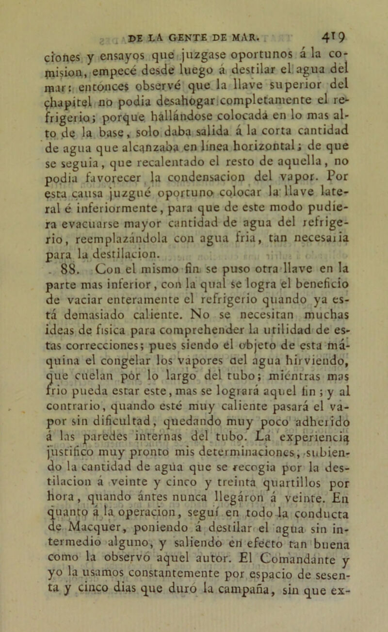 dones y ensayos que juzgase oportunos a la co- misión, empecé desde luego á destilar el agua del mar: entonces observé que la llave superior del chapitel no podia desahogar completamente el re- frigerio; porque hallándose colocada en lo mas al- to de la base, solo daba salida á la corta cantidad de agua que alcanzaba en linea horizontal; de que se seguía, que recalentado el resto de aquella, no podia favorecer la condensación del vapor. Por esta causa juzgué oportuno colocar la llave late- ral é inferiormente, para que de este modo pudie- ra evacuarse mayor cantidad de agua del refrige- rio, reemplazándola con agua iria, tan necesaria para la destilación. . 88. Con el mismo fin. se puso otra llave en la parte mas inferior, con la qual se logra el beneficio de vaciar enteramente el refrigerio quando ya es- tá demasiado caliente. No se necesitan muchas ideas de física para comprehender la utilidad de es- tas correcciones; pues siendo el objeto de esta má- quina el congelar los vapores del agua hirviendo, ?ue cuelan por lo largo del tubo; mientras mas rio pueda estar este, mas se logrará aquel lin ; y al contrario, quando esté muy caliente pasará el va- por sin dificultad, quedando muy poco adherido á las paredes internas del tubo. La experiencia justifico muy pronto mis determinaciones, subien- do la cantidad de agria que se recogia por la des- tilación á veinte y cinco y treinta quartillos por hora, quando antes nunca llegaron á veinte. En quanto á la operación, seguí en todo la conducta de Macquer, poniendo á destilar el agua sin in- termedio alguno, y saliendo en efecto tan buena como la observo aquel autor. El Comandante y yo la usamos constantemente por espacio de sesen- ta y cinco dias que duro la campaña, sin que ex-