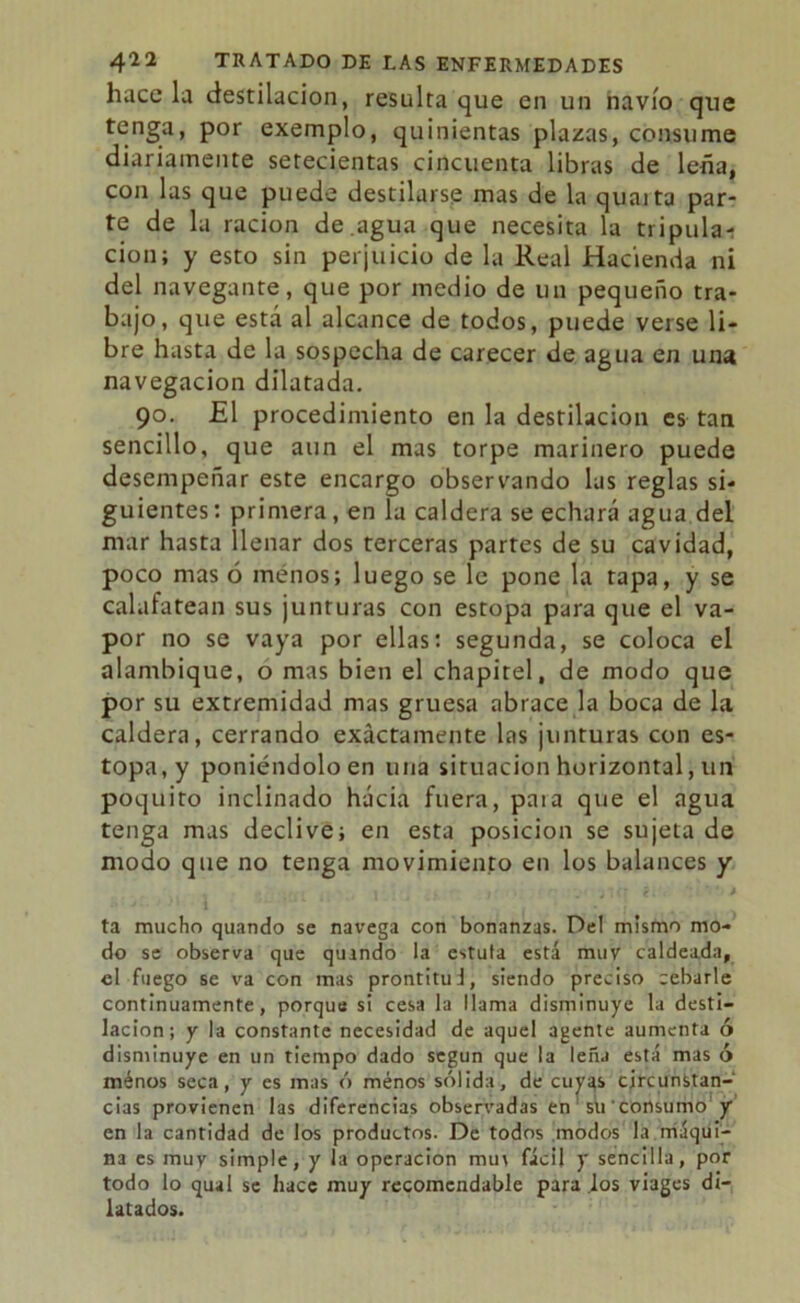 hace la destilación, resulta que en un navio que tenga, por exemplo, quinientas plazas, consume diariamente setecientas cincuenta libras de leña, con las que puede destilarse mas de la quaita par- te de la ración de.agua que necesita la tripula-: cion; y esto sin perjuicio de la Real Hacienda ni del navegante, que por medio de un pequeño tra- bajo, que está al alcance de todos, puede verse li- bre hasta de la sospecha de carecer de agua en una navegación dilatada. 90. £1 procedimiento en la destilación es tan sencillo, que aun el mas torpe marinero puede desempeñar este encargo observando las reglas si- guientes: primera, en la caldera se echará agua del mar hasta llenar dos terceras partes de su cavidad, poco mas 6 menos; luego se le pone la tapa, y se calafatean sus junturas con estopa para que el va- por no se vaya por ellas: segunda, se coloca el alambique, o mas bien el chapitel, de modo que por su extremidad mas gruesa abrace la boca de la caldera, cerrando exactamente las ¡unturas con es- topa, y poniéndolo en una situación horizontal, un poquito inclinado hacia fuera, paia que el agua tenga mas declive; en esta posición se sujeta de modo que no tenga movimiento en los balances y ta mucho quando se navega con bonanzas. Del mismo mo- do se observa que quando la cstuta está muy caldeada, el fuego se va con mas prontituJ, siendo preciso cebarle continuamente, porque si cesa la llama disminuye la desti- lación; y la constante necesidad de aquel agente aumenta ó disminuye en un tiempo dado según que la lefu está mas ó ménos seca, y es mas ó ménos sólida, de cuyas circunstan- cias provienen las diferencias observadas en su'consumo y en la cantidad de los productos. De todos modos la máqui- na es muy simple, y la operación mu\ fácil y sencilla, por todo lo qual se hace muy recomendable para los viages di- latados.