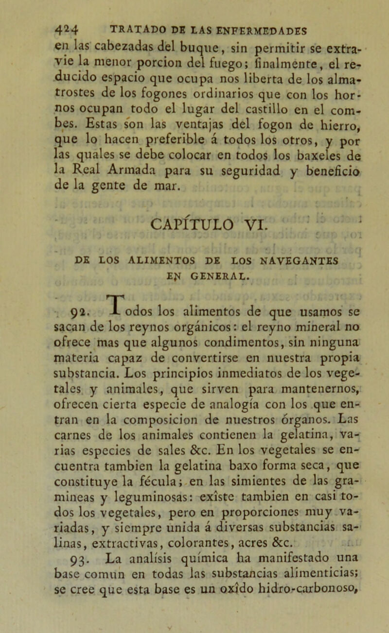 en las cabezadas del buque, sin permitir se extra- vie la menor porción del fuego; finalmente, el re- ducido espacio que ocupa nos liberta de los almo- trostes de los fogones ordinarios que con los hor- nos ocupan todo el lugar del castillo en el com- bes. Estas son las ventajas del fogon de hierro, que lo hacen preferible á todos los otros, y por las quales se debe colocar en todos los baxeles de la Real Armada para su seguridad y beneficio de la gente de mar. DE LOS ALIMENTOS DE LOS NAVEGANTES EJt GENERAL. sacan de los reynos orgánicos: el reyno mineral no ofrece mas que algunos condimentos, sin ninguna materia capaz de convertirse en nuestra propia substancia. Los principios inmediatos de los vege- tales y animales, que sirven para mantenernos, ofrecen cierta especie de analogía con los que en- tran en la composición de nuestros órganos. Las carnes de los animales contienen la gelatina, va- rias especies de sales &c. En los vegetales se en- cuentra también la gelatina baxo forma seca, que constituyela fécula; en las simientes de las gra- míneas y leguminosas: existe también en casi to- dos los vegetales, pero en proporciones muy va- riadas, y siempre unida á diversas substancias sa- linas, extractivas, colorantes, acres &c. 93. La análisis química ha manifestado una base común en todas las substancias alimenticias; se cree que esta base es un oxido hidro-carbonoso. CAPITULO VI. alimentos de que usamos se