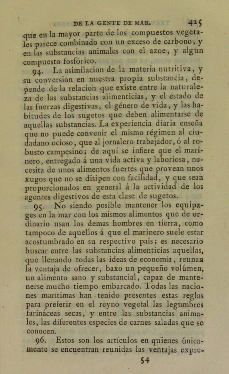 que en la mayor parte de los compuestos vegeta- les parece combinado con un exceso de carbono, y en las substancias animales con el ázoe, y algún compuesto fosfóiico. 94. La asimilación de la materia nutritiva, y su conversión en nuestra propia substancia, de- pende de la relación que existe entre la naturale- za de las substancias alimenticias, y el estado de las fuerzas digestivas, el género de vida, y las ha- bitudes de los sugetos que deben alimentarse de aquellas substancias. La experiencia diaria enseña que no puede convenir el mismo régimen al ciu- dadano ocioso, que al jornalero trabajador,ó al ro- busto campesino; de aquí se infiere que el mari- nero, entregado a una vida activa y laboriosa , ne- cesita de unos alimentos fuertes que provean unos xugos que no se disipen con facilidad, y que sean proporcionados en general á la actividad de los agentes digestivos de esta clase de sugetos. 95. No siendo posible mantener los equipa- ges en la mar con los mismos alimentos que de or- dinario usan los demas hombres en tierra, como tampoco de aquellos á que el marinero suele estar acostumbrado en su respectivo pais; es necesario buscar entre las substancias alimenticias aquellas, que llenando todas las ideas de economía, reúnan la ventaja de ofrecer, baxo un pequeño volumen, un alimento sano y substancial, capaz de mante- nerse mucho tiempo embarcado. Todas las nacio- nes marítimas han tenido presentes estas reglas para preferir en el reyno vegetal las legumbres farináceas secas, y entre las substancias anima- les, las diferentes especies de carnes saladas que se conocen. 96. Estos son los artículos en quienes única- mente se encuentran reunidas las ventajas expre- 54