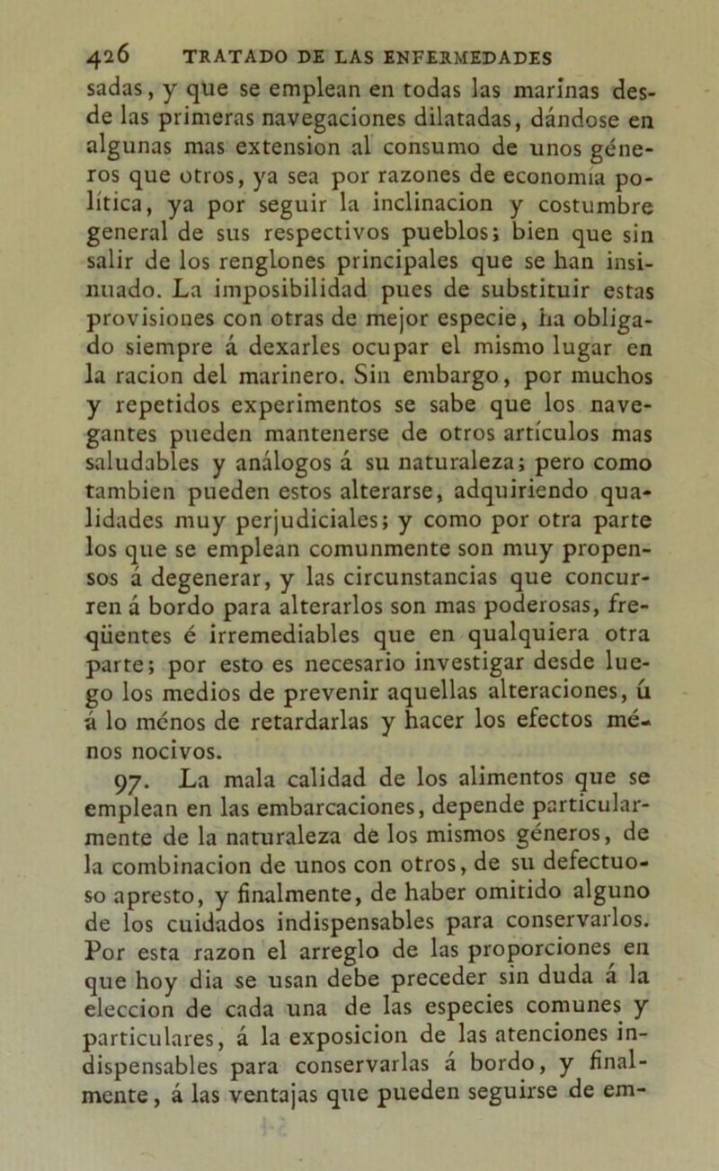 sadas, y que se emplean en todas las marinas des- de las primeras navegaciones dilatadas, dándose en algunas mas extensión al consumo de unos géne- ros que otros, ya sea por razones de economía po- lítica, ya por seguir la inclinación y costumbre general de sus respectivos pueblos; bien que sin salir de los renglones principales que se han insi- nuado. La imposibilidad pues de substituir estas provisiones con otras de mejor especie, ha obliga- do siempre á dexarles ocupar el mismo lugar en la ración del marinero. Sin embargo, por muchos y repetidos experimentos se sabe que los nave- gantes pueden mantenerse de otros artículos mas saludables y análogos á su naturaleza; pero como también pueden estos alterarse, adquiriendo qua- lidades muy perjudiciales; y como por otra parte los que se emplean comunmente son muy propen- sos á degenerar, y las circunstancias que concur- ren á bordo para alterarlos son mas poderosas, fre- qüentes é irremediables que en qualquiera otra parte; por esto es necesario investigar desde lue- go los medios de prevenir aquellas alteraciones, ü á lo menos de retardarlas y hacer los efectos me- nos nocivos. 97. La mala calidad de los alimentos que se emplean en las embarcaciones, depende particular- mente de la naturaleza de los mismos géneros, de la combinación de unos con otros, de su defectuo- so apresto, y finalmente, de haber omitido alguno de los cuidados indispensables para conservarlos. Por esta razón el arreglo de las proporciones^ en que hoy dia se usan debe preceder sin duda a la elección de cada una de las especies comunes y particulares, á la exposición de las atenciones in- dispensables para conservarlas á bordo, y final- mente, á las ventajas que pueden seguirse de em-