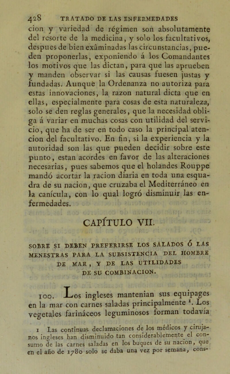 cion y variedad de régimen son absolutamente del resorte de la medicina, y solo los facultativos, después de bien examinadas las circunstancias, pue- den proponerlas, exponiendo á los Comandantes los motivos que las dictan, para que las aprueben y manden observar si las causas fuesen justas y fundadas. Aunque la Ordenanza no autoriza para estas innovaciones, la razón natural dicta que en ellas, especialmente para cosas de esta naturaleza, solo se den reglas generales, que la necesidad obli- ga á variar en muchas cosas con utilidad del servi- cio, que ha de ser en todo caso la principal aten- ción del facultativo. En fin, si la experiencia y la autoridad son las que pueden decidir sobre este punto, están acordes en favor de las alteraciones necesarias, pues sabemos que el holandés Rouppe mandó acortar la ración diaria en toda una esqua- dra de su nación, que cruzaba el Mediterráneo en la canícula, con lo qual logró disminuir las en- fermedades. CAPÍTULO VII. SOBRE SI DEBEN PREFERIRSE LOS SALADOS Ó LAS MENESTRAS PARA LA SUBSISTENCIA DEL HOMBRE DE MAR , Y DE LAS UTILIDADES DE SU COMBINACION. 100. Los ingleses mantenian sus equipages en la mar con carnes saladas principalmente *. Los vegetales farináceos leguminosos íorman todavía 1 Las continuas declamaciones de los médicos y ciruja- nos ingleses han disminuido tan considerablemente, el con- sumo de las carnes saladas en los buques de su nación, que en el año de 1780 solo se daba una vez por semana, cons-