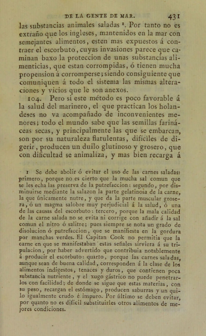 las substancias animales saladas *. Por tanto no es extraño que los ingleses, mantenidos en la mar con semejantes alimentos, esten mas expuestos á con- traer el escorbuto, cuyas invasiones parece que ca- minan baxo la protección de unas substancias ali- menticias, que están corrompidas, ó tienen mucha propensión á corromperse; siendo consiguiente que comuniquen á todo el sistema las mismas altera- ciones y vicios que le son anexos. 104. Pero si este método es poco favorable á la salud del marinero, el que practican los holan- deses no va acompañado de inconvenientes me- nores; todo el mundo sabe que las semillas fariná- ceas secas, y principalmente las que se embarcan, son por su naturaleza flatulentas, difíciles de di- gerir , producen un duilo glutinoso y grosero, que con dificultad se animaliza, y mas bien recarga á 1 Se debe abolir ó evitar el uso de las carnes saladas: primero, porque no es cierto que la mucha sal común que se les echa las preserva de la putrefacción: segundo, por dis- minuirse mediante la salazón la parte gelatinosa de la carne, la que vínicamente nutre, y que da la parte muscular grose- ra, ó un magma salobre muy perjudicial á la salud, ó una de las causas del escorbuto: tercero, porque la mala calidad de la carne salada no se evita ni corrige con añadir á la sal común el nitro ó salitre; pues siempre se nota un grado de disolución ó putrefacción, que se manifiesta en la gordura por manchas verdes. El Capitán Cook no permitia que la carne en que se manifestaban estas señales sirviera á su tri- pulación, por haber advertido que contribuía notablemente á producir el escorbuto: quarto, porque las carnes saladas, aunque sean de buena calidad, corresponden á la clase de los alimentos indigestos, tenaces y duros, que contienen poca substancia nutriente , y el xugo gástrico no puede penetrar- los con facilidad; de donde se sigue que estas materias, con su peso, recargan el estómago, producen saburras y un qui- lo igualmente crudo é impuro. Por último se deben evitar, por quanto no es difícil substituirles otros alimentos de me- jores condiciones.