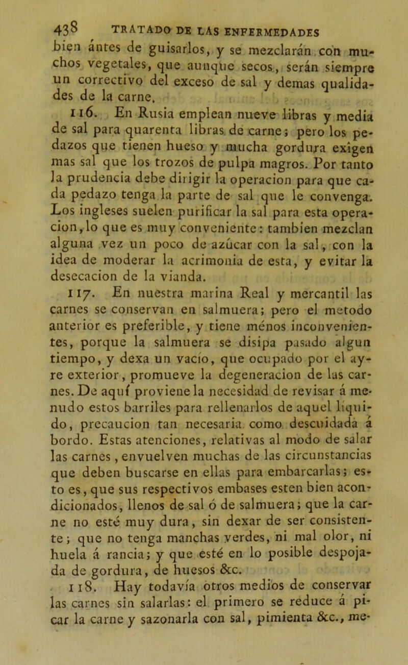 bien antes de guisarlos, y se mezclarán con mu- chos vegetales, que aunque secos, serán siempre un correctivo del exceso de sal y demas qualida- des de la carne. 116. En Rusia emplean nueve libras y media de sal para quarenta libras de carne; pero los pe- dazos que tienen hueso y mucha gordura exigen mas sal que los trozos de pulpa magros. Por tanto la prudencia debe dirigir la operación para que ca- da pedazo tenga la parte de sal que le convenga. Los ingleses suelen purificar la sal para esta opera- ción, lo que es muy conveniente: también mezclan alguna vez un poco de azúcar con la sal , con la idea de moderar la acrimonia de esta, y evitar la desecación de la vianda. 117. En nuestra marina Real y mercantil las carnes se conservan en salmuera; pero el método anterior es preferible, y tiene menos inconvenien- tes, porque la salmuera se disipa pasado algún tiempo, y dexa un vacío, que ocupado por el ay- re exterior, promueve la degeneración de las car- nes. De aquí proviene la necesidad de revisar á me- nudo estos barriles para rellenarlos de aquel líqui- do , precaución tan necesaria como descuidada á bordo. Estas atenciones, relativas al modo de salar las carnes, envuelven muchas de las circunstancias que deben buscarse en ellas para embarcarlas; es- to es, que sus respectivos embases esten bien acon- dicionados, llenos de sal ó de salmuera; que la car- ne no esté muy dura, sin dexar de ser consisten- te; que no tenga manchas verdes, ni mal olor, ni huela á rancia; y que esté en lo posible despoja- da de gordura, de huesos &c. 118. Hay todavía otros medios de conservar las carnes sin salarlas: el primero se reduce á pi- car la carne y sazonarla con sal, pimienta &c., me-