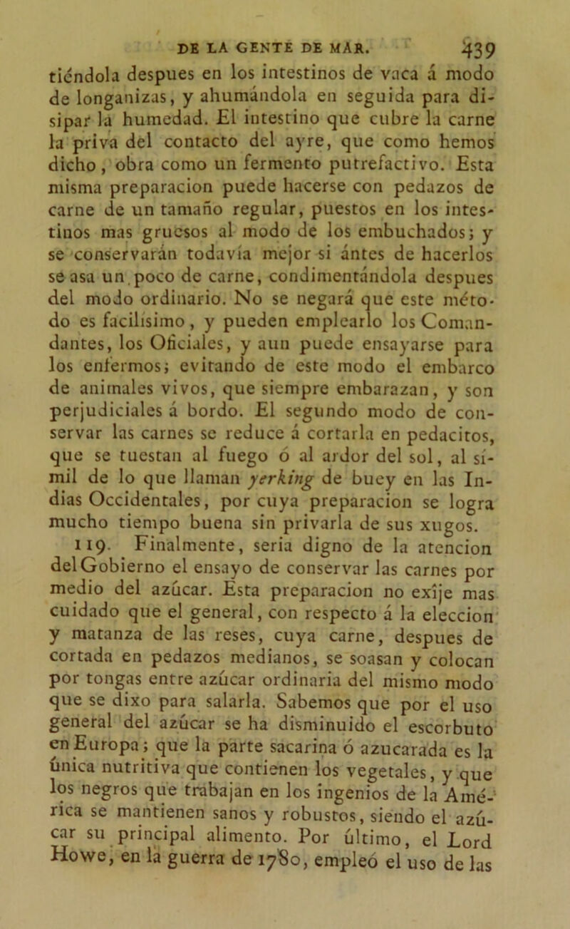 riéndola después en los intestinos de vaca á modo de longanizas, y ahumándola en seguida para di- sipar la humedad. £1 intestino que cubre la carne la priva del contacto del ayre, que como hemos dicho, obra como un fermento putrefactivo. Esta misma preparación puede hacerse con pedazos de carne de un tamaño regular, puestos en los intes- tinos mas gruesos al modo de los embuchados; y se conservarán todavía mejor si ántes de hacerlos se asa un.poco de carne, condimentándola después del modo ordinario. No se negará que este méto- do es facilísimo , y pueden emplearlo los Coman- dantes, los Oficiales, y aun puede ensayarse para los enfermos; evitando de este modo el embarco de animales vivos, que siempre embarazan, y son perjudiciales á bordo. El segundo modo de con- servar las carnes se reduce á cortarla en pedacitos, que se tuestan al fuego ó al ardor del sol, al sí- mil de lo que llaman yerking de buey en las In- dias Occidentales, por cuya preparación se logra mucho tiempo buena sin privarla de sus xugos. 119. Finalmente, seria digno de la atención del Gobierno el ensayo de conservar las carnes por medio del azúcar. Esta preparación no exíje mas cuidado que el general, con respecto á la elección y matanza de las reses, cuya carne, después de cortada en pedazos medianos, se soasan y colocan por tongas entre azúcar ordinaria del mismo modo que se dixo para salarla. Sabemos que por el uso general del azúcar se ha disminuido el escorbuto en Europa ; que la parte sacarina ó azucarada es la única nutritiva que contienen los vegetales, y que los negros que trabajan en los ingenios de la Amé- rica se mantienen sanos y robustos, siendo el azú- car su principal alimento. Por último, el Lord Howe, en la guerra de 1780, empleó el uso de las