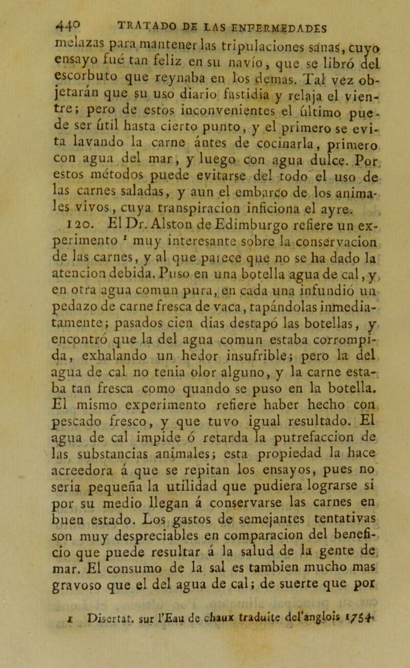 melazas para mantenerlas tripulaciones sanas, cuyo ensayo filé tan feliz en su navio, que se libró del escorbuto que reynaba en los demás. 4 al vez ob- jetarán que su uso diario fastidia y relaja el vien- tre; pero de estos inconvenientes el último pue- de ser útil hasta cierto punto, y el primero se evi- ta lavando la carne antes de cocinarla, primero con agua del mar, y luego con agua dulce. Por estos métodos puede evitarse del todo el uso de las carnes saladas, y aun el embarco de los anima- les vivos, cuya transpiración inficiona el ayre. 120. El Dr. Alston de Edimburgo refiere un ex- perimento 1 muy interesante sobre la conservación de las carnes, y al que paiece que no se ha dado la atención debida. Puso en una botella agua de cal, y en otra agua común pura, en cada una infundio un pedazo de carne fresca de vaca, tapándolas inmedia- tamente; pasados cien dias destapó las botellas, y encontró que la del agua común estaba corrompi- da, exhalando un hedor insufrible; pero la del agua de cal no tenia olor alguno, y la carne esta- ba tan fresca como quando se puso en la botella. El mismo experimento refiere haber hecho con pescado fresco, y que tuvo igual resultado. El agua de cal impide ó retarda la putrefacción de las substancias animales; esta propiedad la hace acreedora á que se repitan los ensayos, pues no seria pequeña la utilidad que pudiera lograrse si por su medio llegan á conservarse las carnes en buen estado. Los gastos de semejantes tentativas son muy despreciables en comparación del benefi- cio que puede resultar á la salud de la gente de mar. El consumo de la sal es también mucho mas gravoso que el del agua de cal; de suerte que por i Discrtat. sur l’Eau cíe chaux tradulte del’anglois 1754-