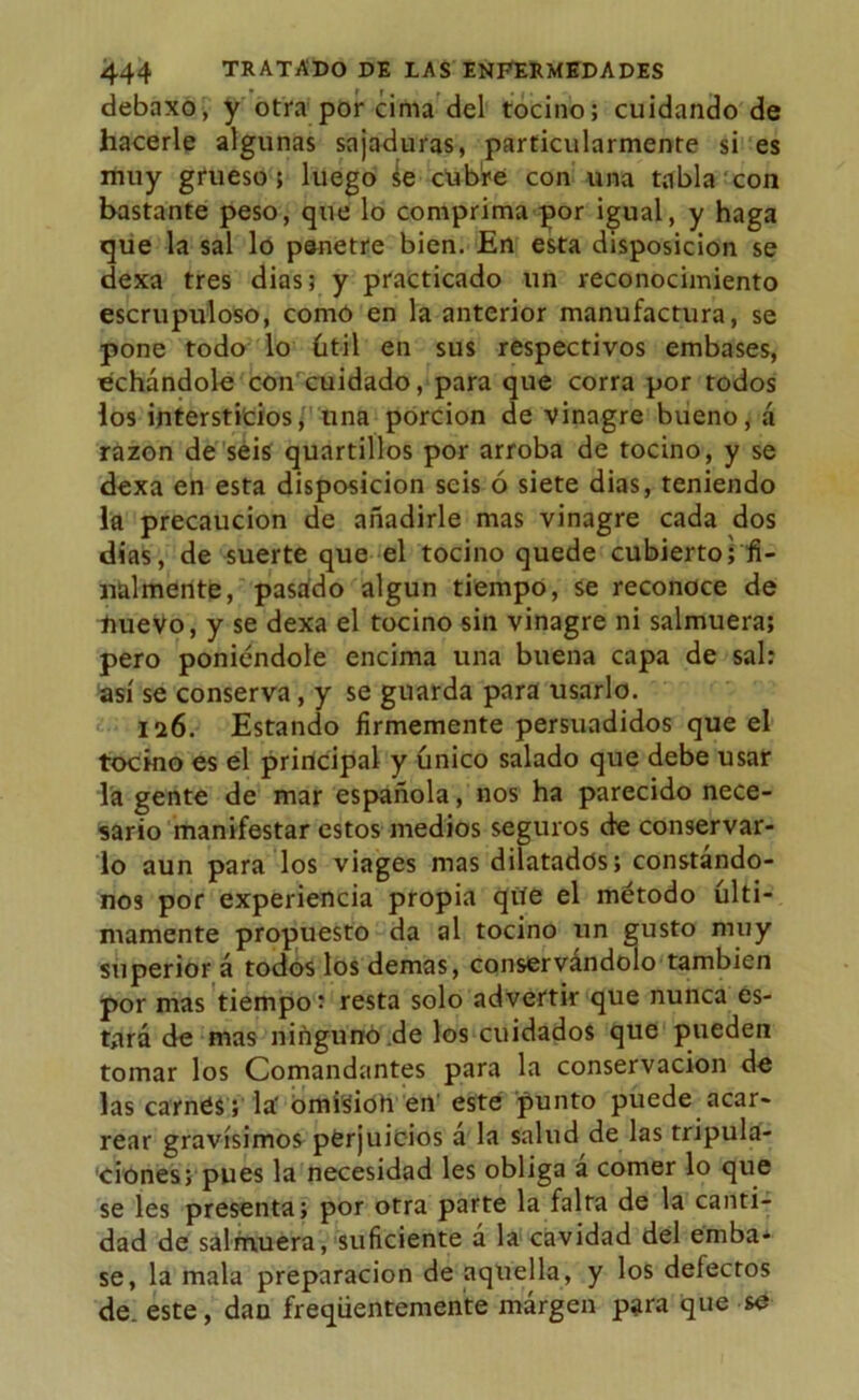 debaxo, y otra por cima del tocino; cuidando de hacerle algunas sajaduras, particularmente si es muy grueso; luego se rtible con una tabla con bastante peso, que lo comprima por igual, y haga que la sal lo penetre bien. En esta disposición se dexa tres dias; y practicado un reconocimiento escrupuloso, como en la anterior manufactura, se pone todo lo útil en sus respectivos embases, echándole con cuidado, para que corra por todos los intersticios, una porción de vinagre bueno, á razón de seis quartillos por arroba de tocino, y se dexa en esta disposición seis ó siete dias, teniendo la precaución de añadirle mas vinagre cada dos dias, de suerte que el tocino quede cubierto; fi- nalmente, pasado algún tiempo, se reconoce de nuevo, y se dexa el tocino sin vinagre ni salmuera; pero poniéndole encima una buena capa de sal: así se conserva, y se guarda para usarlo. 126. Estando firmemente persuadidos que el tocino es el principal y único salado que debe usar la gente de mar española, nos ha parecido nece- sario manifestar estos medios seguros de conservar- lo aun para los viages mas dilatados; constándo- nos por experiencia propia qite el método últi- mamente propuesto da al tocino un gusto muy superior á todos los demas, conservándolo también por mas tiempo: resta solo advertir que nunca es- tará de mas ninguno .de los cuidados que pueden tomar los Comandantes para la conservación de las carnes; la' omisioh en este punto puede acar- rear gravísimos perjuicios á la salud de las tripula- ciones; pues la necesidad les obliga a comer lo que se les presenta; por otra parte la falta de la canti- dad de salmuera, suficiente á la cavidad del emba- se, la mala preparación de aquella, y los defectos de. este, dan freqüentemente márgen para que se