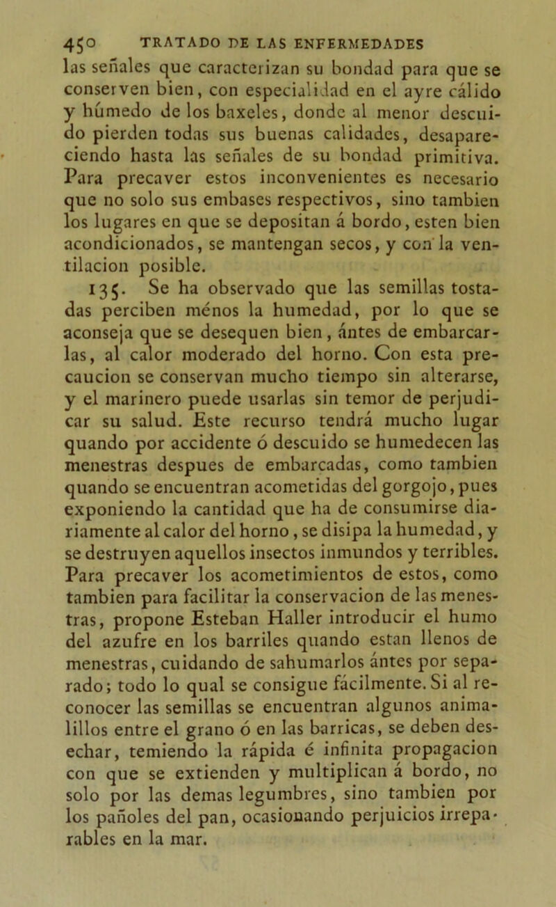 las señales que caracterizan su bondad para que se conserven bien, con especialidad en el ayre cálido y húmedo de los baxeles, donde al menor descui- do pierden todas sus buenas calidades, desapare- ciendo hasta las señales de su bondad primitiva. Para precaver estos inconvenientes es necesario que no solo sus embases respectivos, sino también los lugares en que se depositan á bordo, esten bien acondicionados, se mantengan secos, y con la ven- tilación posible. 135. Se ha observado que las semillas tosta- das perciben menos la humedad, por lo que se aconseja que se desequen bien, antes de embarcar- las, al calor moderado del horno. Con esta pre- caución se conservan mucho tiempo sin alterarse, y el marinero puede usarlas sin temor de perjudi- car su salud. Este recurso tendrá mucho lugar quando por accidente ó descuido se humedecen las menestras después de embarcadas, como también quando se encuentran acometidas del gorgojo, pues exponiendo la cantidad que ha de consumirse dia- riamente al calor del horno, se disipa la humedad, y se destruyen aquellos insectos inmundos y terribles. Para precaver los acometimientos de estos, como también para facilitar la conservación de las menes- tras, propone Esteban Haller introducir el humo del azufre en los barriles quando están llenos de menestras, cuidando de sahumarlos ántes por sepa- rado; todo lo qual se consigue fácilmente. Si al re- conocer las semillas se encuentran algunos anima- lillos entre el grano ó en las barricas, se deben des- echar, temiendo la rápida é infinita propagación con que se extienden y multiplican á bordo, no solo por las demas legumbres, sino también por los pañoles del pan, ocasionando perjuicios irrepa- rables en la mar.