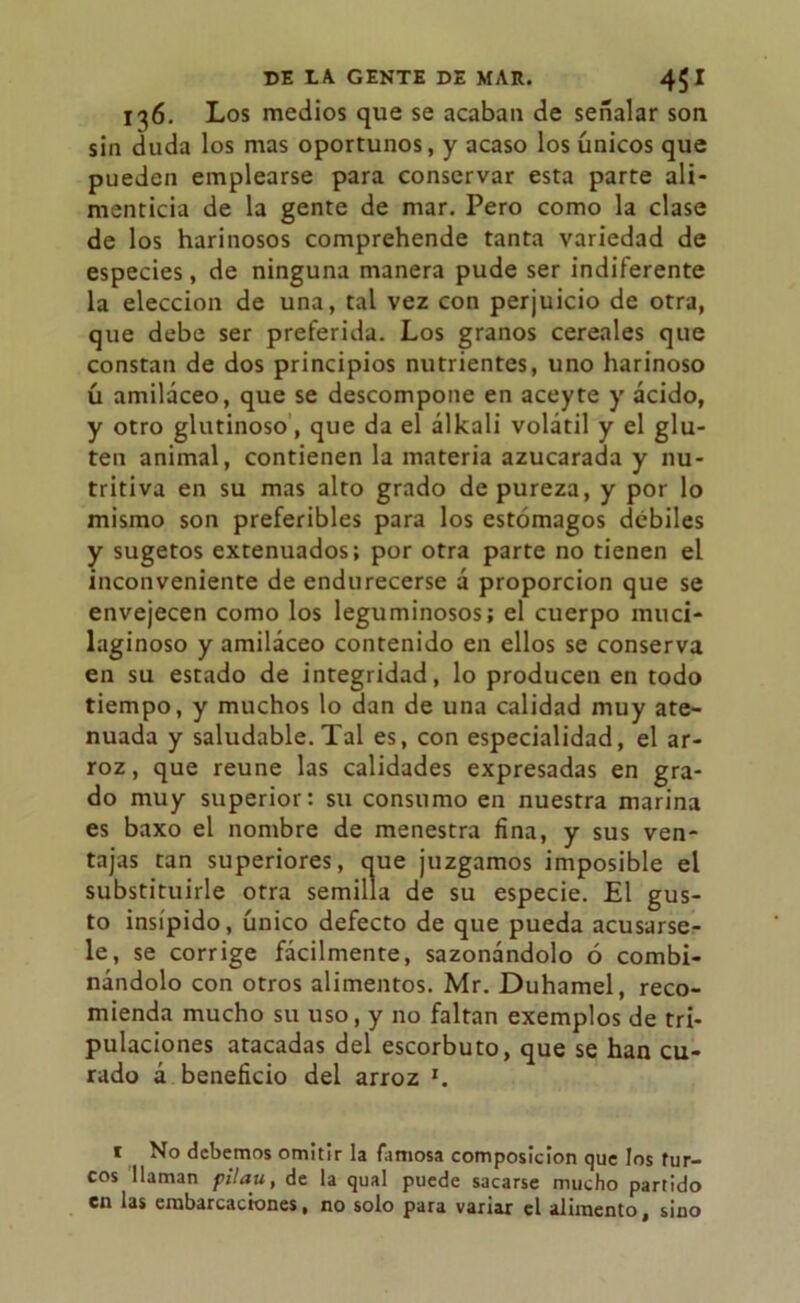 136. Los medios que se acaban de señalar son sin duda los mas oportunos, y acaso los únicos que pueden emplearse para conservar esta parte ali- menticia de la gente de mar. Pero como la clase de los harinosos comprehende tanta variedad de especies, de ninguna manera pude ser indiferente la elección de una, tal vez con perjuicio de otra, que debe ser preferida. Los granos cereales que constan de dos principios nutrientes, uno harinoso ú amiláceo, que se descompone en aceyte y ácido, y otro glutinoso, que da el álkali volátil y el glu- ten animal, contienen la materia azucarada y nu- tritiva en su mas alto grado de pureza, y por lo mismo son preferibles para los estómagos débiles y sugetos extenuados; por otra parte no tienen el inconveniente de endurecerse á proporción que se envejecen como los leguminosos; el cuerpo muci- laginoso y amiláceo contenido en ellos se conserva en su estado de integridad, lo producen en todo tiempo, y muchos lo dan de una calidad muy ate- nuada y saludable. Tal es, con especialidad, el ar- roz, que reúne las calidades expresadas en gra- do muy superior: su consumo en nuestra marina es baxo el nombre de menestra fina, y sus ven- tajas tan superiores, ciue juzgamos imposible el substituirle otra semilla de su especie. El gus- to insípido, único defecto de que pueda acusárse- le, se corrige fácilmente, sazonándolo ó combi- nándolo con otros alimentos. Mr. Duhamel, reco- mienda mucho su uso, y no faltan exemplos de tri- pulaciones atacadas del escorbuto, que se han cu- rado á beneficio del arroz '. 1 No debemos omitir la famosa composición que los tur- cos llaman pilau, de la qual puede sacarse mucho partido en las embarcaciones, no solo para variar el alimento, sino