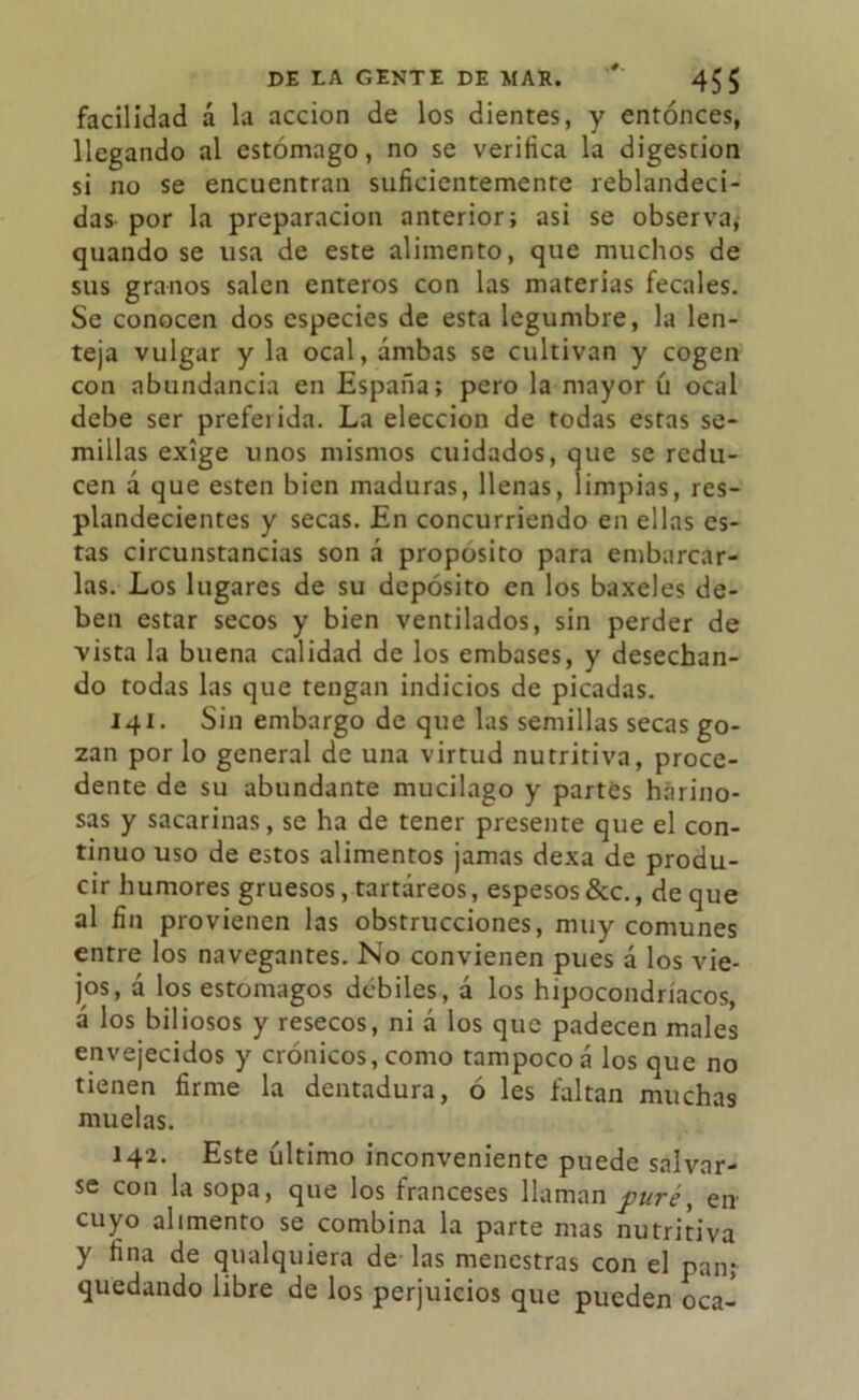 facilidad á la acción de los dientes, y entonces, llegando al estómago, no se verifica la digestión si no se encuentran suficientemente reblandeci- das por la preparación anterior; asi se observa; quando se usa de este alimento, que muchos de sus granos salen enteros con las materias fecales. Se conocen dos especies de esta legumbre, la len- teja vulgar y la ocal, ambas se cultivan y cogen con abundancia en España; pero la mayor ú ocal debe ser preferida. La elección de todas estas se- millas exige unos mismos cuidados, que se redu- cen á que esten bien maduras, llenas, limpias, res- plandecientes y secas. En concurriendo en ellas es- tas circunstancias son á proposito para embarcar- las. Los lugares de su depósito en los baxeles de- ben estar secos y bien ventilados, sin perder de vista la buena calidad de los embases, y desechan- do todas las que tengan indicios de picadas. 141. Sin embargo de que las semillas secas go- zan por lo general de una virtud nutritiva, proce- dente de su abundante mucilago y partes harino- sas y sacarinas, se ha de tener presente que el con- tinuo uso de estos alimentos jamas dexa de produ- cir humores gruesos, tartáreos, espesos &c., de que al fin provienen las obstrucciones, muy comunes entre los navegantes. No convienen pues á los vie- jos, á los estómagos débiles, á los hipocondríacos, á los biliosos y resecos, ni á los que padecen males envejecidos y crónicos, como tampoco á los que no tienen firme la dentadura, ó les faltan muchas muelas. 14a. Este último inconveniente puede salvar- se con la sopa, que los franceses llaman puré, en cuyo alimento se combina la parte mas nutritiva y fina de qualquiera de las menestras con el pan; quedando libre de los perjuicios que pueden oca-