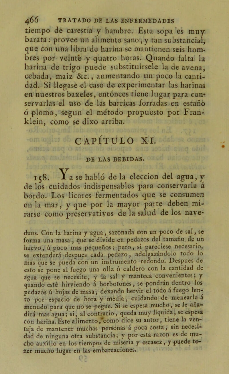 tiempo de carestía y hambre. Esta sopa es muy barata: provee un alimento sano,y tan substancial, que con una libra de harina se mantienen seis hom- bres por veinte y quatro horas. Quando falta la harina de trigo puede substituírsele la de avena, cebada, maiz &c., aumentando un poco la canti- dad. Si llegase el caso de experimentar las harinas en nuestros baxeles, entonces tiene lugar para con- servarlas el uso de las barricas forradas en estaño ó plomo, según el método propuesto por Fran- klein, como se dixo arriba. CAPÍTULO XI. DE LAS BEBIDAS. 158. Ya se habló de la elección del agua, y de los cuidados indispensables para conservarla a bordo. Los licores fermentados que se consumen en la mar, y que por la mayor parte deben mi- rarse como preservativos de la salud de los nave- duos. Con la harina y agua, sazonada con un poco de sal, se forma una masa , que se divide en pedazos del tamaño de un huevo, ú poco mas pequeños; pero, si pareciese necesario, se extenderá después cada pedazo, adelgazándolo todo Jo mas que se pueda con un instrumento redondo. Después de esto se pone al fuego una olla o caldero con la cantidad de agua que se necesite, y la sal y manteca convenientes; y quando esté hirviendo á borbotones, se pondrán dentro los pedazos ú hojas de masa, dexando hervir el todo á fuego len- to por espacio de hora y media, cuidando de menearla á menudo para que no se pegue. Si se espesa mucho., se le aña- dirá mas agua; si, al contrario, queda muy líquida, se espesa Con harina.Este alimento,#como dice su autor, tiene la ven- taja de mantener muchas personas a poca costa, sin necesi- dad de ninguna otra substancia; y por esta razón es de mu- cho auxilio en los tiempos de miseria y escasez, y puede te- ner mucho lugar en las embarcaciones.