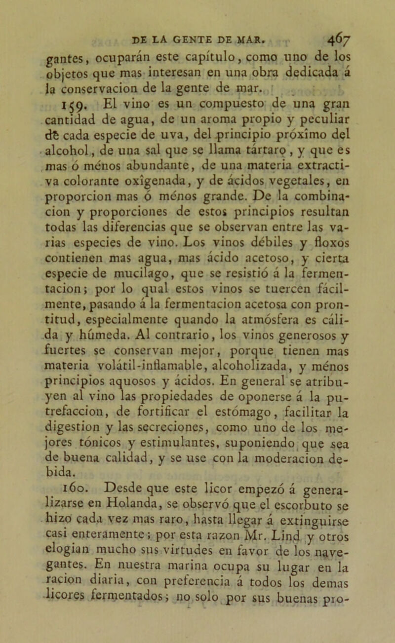 gantes, ocuparán este capítulo, como uno de los objetos que mas interesan en una obra dedicada á la conservación de la gente de mar. 159. El vino es un compuesto de una gran cantidad de agua, de un aroma propio y peculiar dt cada especie de uva, del principio próximo del alcohol, de una sal que se llama tártaro , y que es mas ó menos abundante, de una materia extracti- va colorante oxigenada, y de ácidos vegetales, en proporción mas ó menos grande. De la combina- ción y proporciones de estos principios resultan todas las diferencias que se observan entre las va- rias especies de vino. Los vinos débiles y floxos contienen mas agua, mas ácido acetoso, y cierta especie de mucilago, que se resistió á la fermen- tación; por lo qual estos vinos se tuercen fácil- mente, pasando á la fermentación acetosa con pron- titud, especialmente quando la atmósfera es cáli- da y húmeda. Al contrario, los vinos generosos y fuertes se conservan mejor, porque tienen mas materia volátil-intlamable, alcoholizada, y menos principios aquosos y ácidos. En general se atribu- yen al vino las propiedades de oponerse á la pu- trefacción, de fortificar el estómago, facilitar la digestión y las secreciones, como uno de los me- jores tónicos y estimulantes, suponiendo que sea de buena calidad, y se use con la moderación de- bida. 160. Desde que este licor empezó á genera- lizarse en Holanda, se observó que el escorbuto se hizo cada vez mas raro, hasta llegar á extinguirse casi enteramente; por esta razón Mr. Lin.d y otros elogian mucho sus virtudes en favor de los nave- gantes. En nuestra marina ocupa su lugar en la ración diaria, con preferencia á todos los demas licoies fermentados; no solo por sus buenas pío-