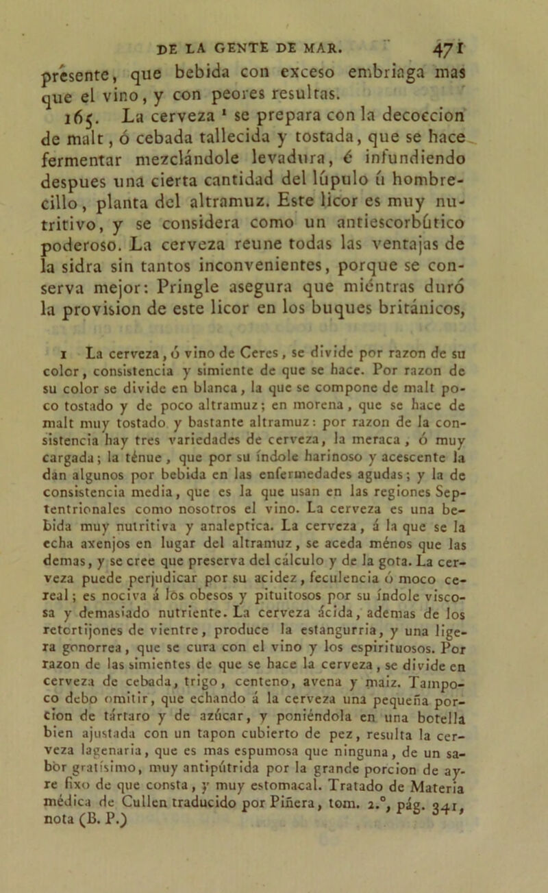 présente, que bebida con exceso embriaga mas que el vino, y con peores resultas. 165. La cerveza 1 se prepara con la decocción de malt, ó cebada tallecida y tostada, que se hace fermentar mezclándole levadura, é infundiendo después una cierta cantidad del lúpulo ú hombre- cillo , planta del altramuz. Este licor es muy nu- tritivo, y se considera como un antiescorbútico poderoso. La cerveza reúne todas las ventajas de la sidra sin tantos inconvenientes, porque se con- serva mejor: Pringle asegura que mientras duró la provisión de este licor en los buques británicos, i La cerveza, ó vino de Cercs, se divide por razón de su color, consistencia y simiente de que se hace. Por razón de su color se divide en blanca, la que se compone de malt po- co tostado y de poco altramuz; en morena, que se hace de malt muy tostado y bastante altramuz: por razón de la con- sistencia hay tres variedades de cerveza, la meraca, ó muy cargada; la ténue, que por su índole harinoso y acescente la dan algunos por bebida en las enfermedades agudas; y la de consistencia media, que es Ja que usan en las regiones Sep- tentrionales como nosotros el vino. La cerveza es una be- bida muy nutritiva y analéptica. La cerveza, á la que se la echa axenjos en lugar del altramuz, se aceda ménos que las demas, y se cree que preserva del cálculo y de la gota. La cer- veza puede perjudicar por su acidez, feculencia ó moco ce- leal ; es nociva á lós obesos y pituitosos por su índole visco- sa y demasiado nutriente. La cerveza acida, ademas de los retortijones de vientre, produce la estangurria, y una lige- ra gonorrea, que se cura con el vino y los espirituosos. Por razón de las simientes de que se hace la cerveza, se divide en cerveza de cebada, trigo, centeno, avena y maiz. Tampo- co debo omitir, que echando á la cerveza una pequeña por- ción de tártaro y de azúcar, y poniéndola en una botella bien ajustada con un tapón cubierto de pez, resulta la cer- veza lagenaria, que es mas espumosa que ninguna, de un sa- bor gratísimo, muy antipútrida por la grande porción de ay- re fixo de que consta, y muy estomacal. Tratado de Materia médica de Cullen traducido por Pinera, tom. a.°, pág. 341, nota (B. P.)