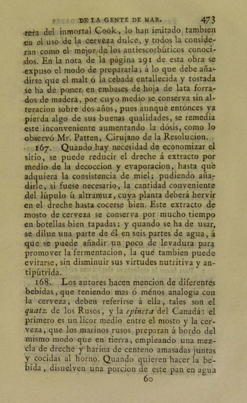 reta del inmortal Cook, lo han imitado también $n el uso de la cerveza dulce, y todos la conside- jan como el mejor de los antiescorbúticos conoci- dos. En la nota de la página 291 de esta obra se -expuso el modo de prepararla; á lo que debe aña- dirse que el malt o la cebada entallecida y tostada se ha de poner, en embases de hoja de lata forra- dos de madera, por cuyo medio se conserva sin al- teración sobre dos años, pues aunque entonces ya pierda algo de sus buenas qualidades, se remedia este inconveniente aumentando la dosis, como lo observó Mr. Patten, Cirujano de la Resolución. 167. Quando hay necesidad de economizar el sitio, se puede reducir el drechc á extracto por medio de la decocción y evaporación, hasta que adquiera la consistencia de miel; pudiendo a ña 7 dirle, si fuese necesario, la cantidad conveniente del lúpulo ú altramuz, cuya planta deberá hervir en el dreche hasta cocerse bien. Este extracto de mosto de cerveza se conserva por mucho tiempo en botellas bien tapadas; y quando se ha de usar, se dilue una parte de él en seis partes de agua, á que se puede añadir un poco de levadura para promover la fermentación, la que también puede evitarse, sin disminuir sus virtudes nutritiva y an- tipútrida. 168. Los autores hacen mención de diferentes bebidas, que teniendo mas ó ménos analogía con la cerveza, deben referirse á ella, tales son el quatz. de los Rusos, y la epineta del Canadá: el primero es un licor medio entre el mosto y la cer- veza, que los marinos rusos preparan á bordo del mismo modo que en tierra, empleando una mez- cla de dreche y harina de centeno amasadas juntas y cocidas al horno. Quando quieren hacer la be- bida , disuelven una porción de este pan en agua