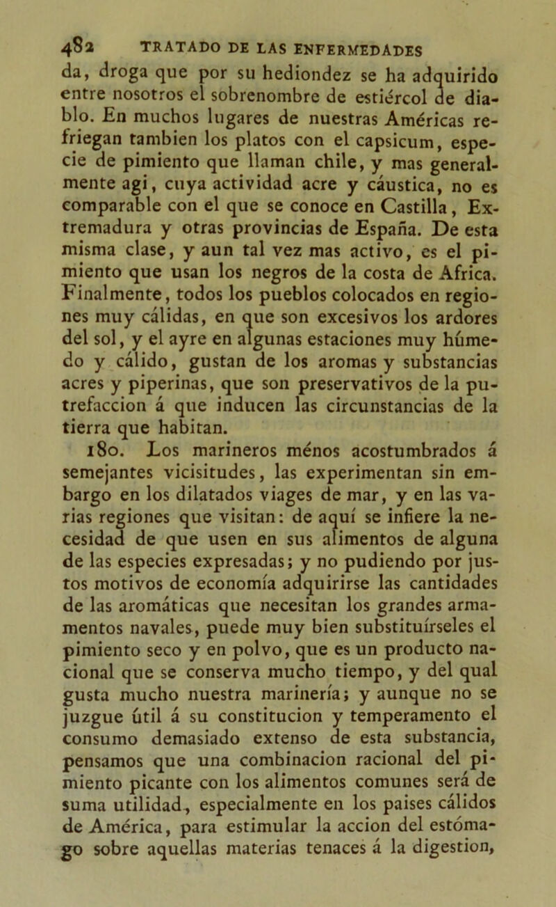 da, droga que por su hediondez se ha adquirido entre nosotros el sobrenombre de estiércol de dia- blo. En muchos lugares de nuestras Américas re- friegan también los platos con el capsicum, espe- cie de pimiento que llaman chile, y mas general- mente agi, cuya actividad acre y cáustica, no es comparable con el que se conoce en Castilla, Ex- tremadura y otras provincias de España. De esta misma clase, y aun tal vez mas activo, es el pi- miento que usan los negros de la costa de Africa. Finalmente, todos los pueblos colocados en regio- nes muy cálidas, en que son excesivos los ardores del sol, y el ayre en algunas estaciones muy húme- do y cálido, gustan de los aromas y substancias acres y piperinas, que son preservativos de la pu- trefacción á que inducen las circunstancias de la tierra que habitan. 180. Los marineros menos acostumbrados á semejantes vicisitudes, las experimentan sin em- bargo en los dilatados viages de mar, y en las va- rias regiones que visitan: de aquí se infiere la ne- cesidad de que usen en sus alimentos de alguna de las especies expresadas; y no pudiendo por jus- tos motivos de economía adquirirse las cantidades de las aromáticas que necesitan los grandes arma- mentos navales, puede muy bien substituírseles el pimiento seco y en polvo, que es un producto na- cional que se conserva mucho tiempo, y del qual gusta mucho nuestra marinería; y aunque no se juzgue útil á su constitución y temperamento el consumo demasiado extenso de esta substancia, pensamos que una combinación racional del pi- miento picante con los alimentos comunes será de suma utilidad, especialmente en los países cálidos de América, para estimular la acción del estóma- go sobre aquellas materias tenaces á la digestión.