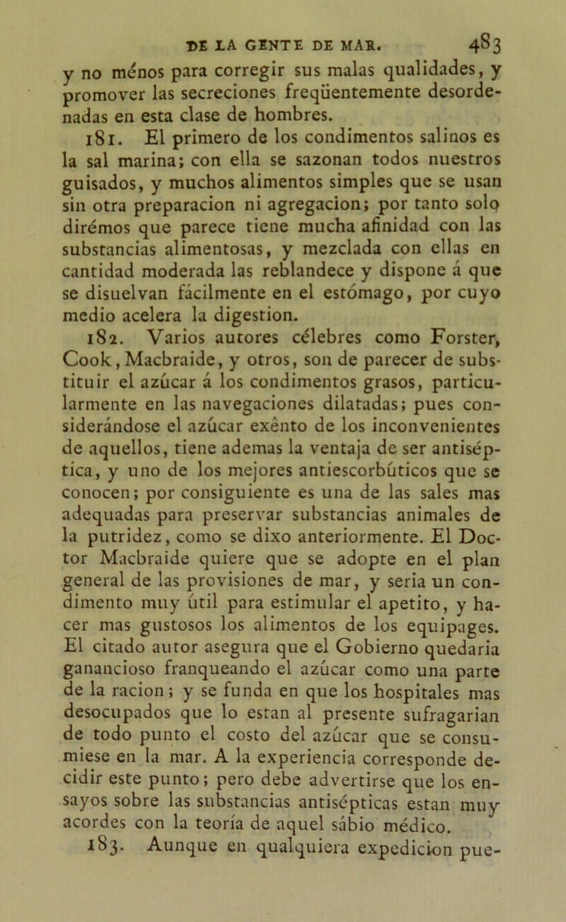 y no menos para corregir sus malas qualidades, y promover las secreciones freqüentemente desorde- nadas en esta clase de hombres. 181. El primero de los condimentos salinos es la sal marina; con ella se sazonan todos nuestros guisados, y muchos alimentos simples que se usan sin otra preparación ni agregación; por tanto solo diremos que parece tiene mucha afinidad con las substancias alimentosas, y mezclada con ellas en cantidad moderada las reblandece y dispone á que se disuelvan fácilmente en el estómago, por cuyo medio acelera la digestión. 182. Varios autores célebres como Forster, Cook, Macbraide, y otros, son de parecer de subs- tituir el azúcar á los condimentos grasos, particu- larmente en las navegaciones dilatadas; pues con- siderándose el azúcar exento de los inconvenientes de aquellos, tiene ademas la ventaja de ser antisép- tica, y uno de los mejores antiescorbúticos que se conocen; por consiguiente es una de las sales mas adequadas para preservar substancias animales de la putridez, como se dixo anteriormente. El Doc- tor Macbraide quiere que se adopte en el plan general de las provisiones de mar, y seria un con- dimento muy útil para estimular el apetito, y ha- cer mas gustosos los alimentos de los equipages. El citado autor asegura que el Gobierno quedaría ganancioso franqueando el azúcar como una parte de la ración; y se funda en que los hospitales mas desocupados que lo están al presente sufragarían de todo punto el costo del azúcar que se consu- miese en la mar. A la experiencia corresponde de- cidir este punto; pero debe advertirse que los en- sayos sobre las substancias antisépticas están muy acordes con la teoría de aquel sábio médico. 183. Aunque en qualquiera expedición pue-