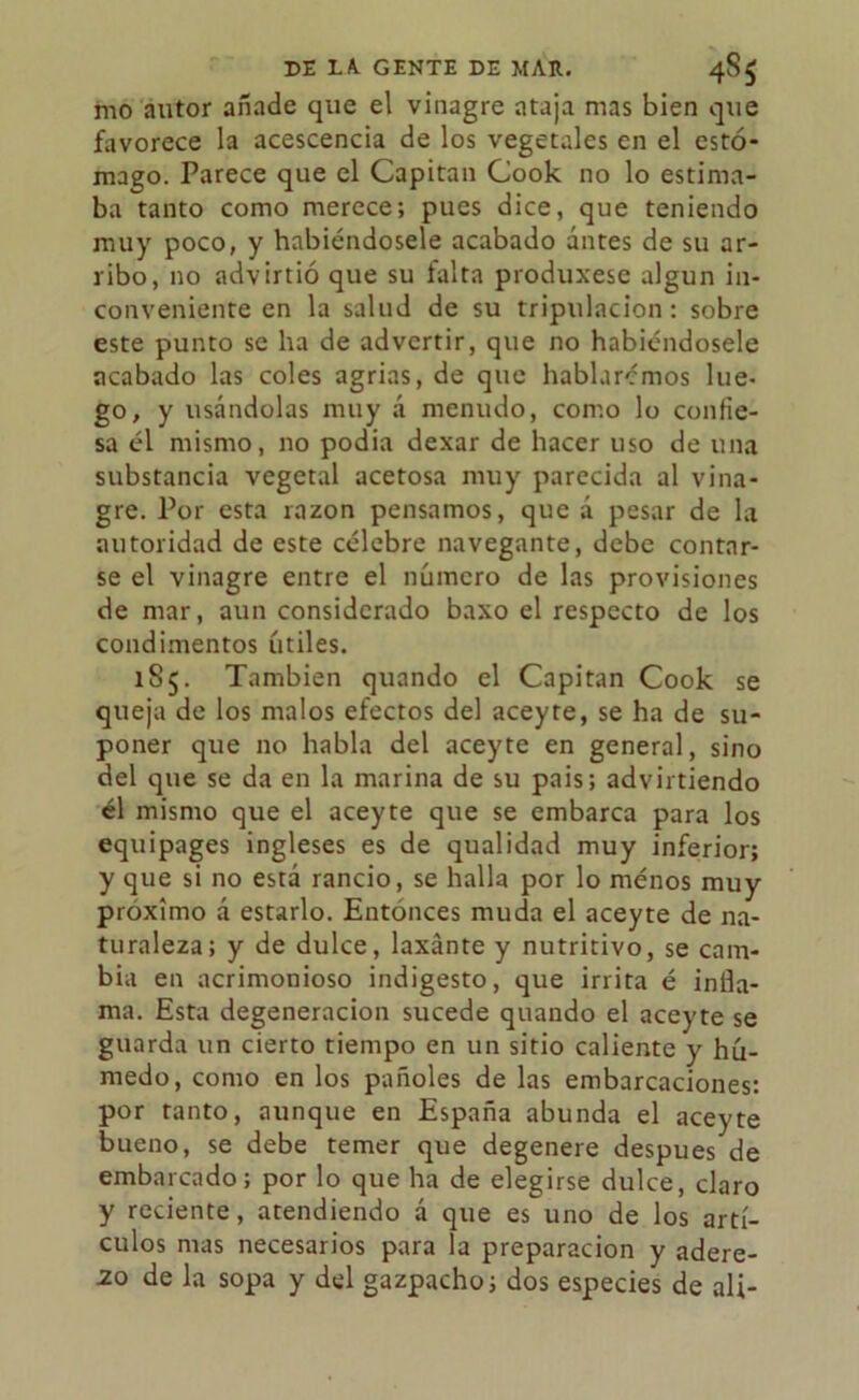 mo autor añade que el vinagre ataja mas bien que favorece la acescencia de los vegetales en el estó- mago. Parece que el Capitán Gook no lo estima- ba tanto como merece; pues dice, que teniendo muy poco, y habiéndosele acabado ántes de su ar- ribo, no advirtió que su falta produxese algún in- conveniente en la salud de su tripulación: sobre este punto se ha de advertir, que no habiéndosele acabado las coles agrias, de que hablaremos lue- go, y usándolas muy á menudo, como lo confie- sa él mismo, no podía dexar de hacer uso de una substancia vegetal acetosa muy parecida al vina- gre. Por esta razón pensamos, que á pesar de la autoridad de este célebre navegante, debe contar- se el vinagre entre el número de las provisiones de mar, aun considerado baxo el respecto de los condimentos útiles. 185. También quando el Capitán Cook se queja de los malos efectos del aceyte, se ha de su- poner que no habla del aceyte en general, sino del que se da en la marina de su pais; advirtiendo él mismo que el aceyte que se embarca para los equipages ingleses es de qualidad muy inferior; y que si no está rancio, se halla por lo ménos muy próximo á estarlo. Entonces muda el aceyte de na- turaleza; y de dulce, laxánte y nutritivo, se cam- bia en acrimonioso indigesto, que irrita é infla- ma. Esta degeneración sucede quando el aceyte se guarda un cierto tiempo en un sitio caliente y hú- medo, como en los pañoles de las embarcaciones: por tanto, aunque en España abunda el aceyte bueno, se debe temer que degenere después de embarcado; por lo que ha de elegirse dulce, claro y reciente, atendiendo á que es uno de los artí- culos mas necesarios para la preparación y adere- zo de la sopa y del gazpacho; dos especies de ali-