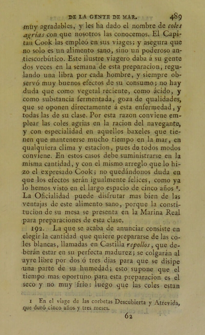 ¿tiuy agradables, y les ha dado el nombre de coles agrias con que nosotros las conocemos. El Capi- tán Cook las empleó en sus viages; y asegura que no solo es un alimento sano, sino un poderoso an- tiescorbútico. Este ilustre viagero daba á su gente dos veces en la semana de esta preparación, regu- lando una libra por cada hombre, y siempre ob- servó muy buenos efectos de su consumo; no hay duda que como vegetal reciente, como acido, y como substancia fermentada, goza de qualidades, que se oponen directamente á esta enfermedad, y todas las de su clase. Por esta razón conviene em- plear las coles agrias en la ración del navegante, y con especialidad en aquellos baxeles que tie- nen que mantenerse mucho tiempo en la mar, en qualquiera clima y estación, pues de todos modos conviene. En estos casos debe suministrarse en la misma cantidad, y con el mismo arreglo que lo hi- zo el expresado Cook; no quedándonos duda en que los efectos serán igualmente felices, como ya lo hemos visto en el largo espacio de cinco años r. La Oficialidad puede disfrutar mas bien de las ventajas de este alimento sano, porque la consti- tución de su mesa se presenta en la Marina Real para preparaciones de esta clase. 192. La que se acaba de anunciar consiste en elegir la cantidad que quiere prepararse de las co- les blancas, llamadas en Castilla repollos, que de- berán estar en su perfecta madurez; se colgarán al ayre libre por dos ó tres dias para que se disipe una parte de su humedad; esto supone que el tiempo mas oportuno para esta preparación es el seco y no muy frió: luego que las coles están x En el víage de las corbetas Descubierta y Atrevida, que duró cinco años y tres meses. 62