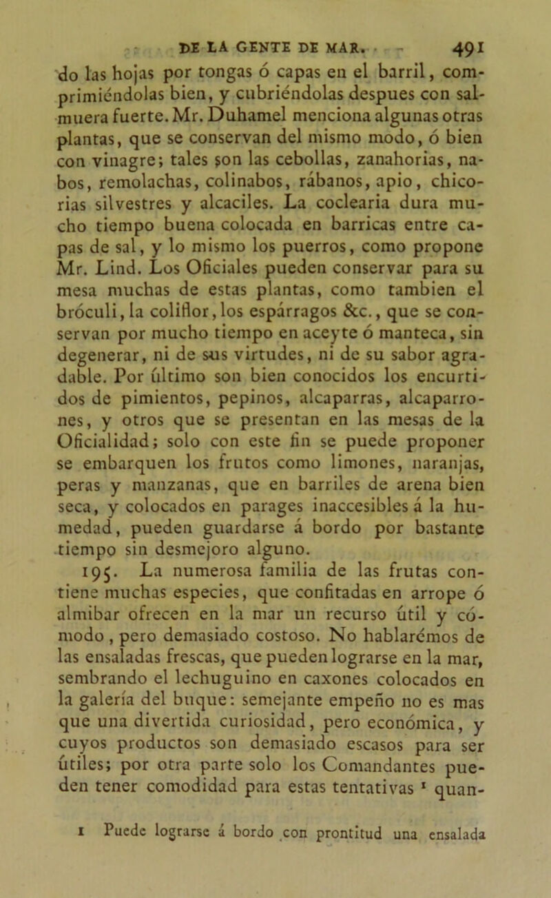 do las hojas por tongas ó capas en el barril, com- primiéndolas bien, y cubriéndolas después con sal- muera fuerte. Mr. Duhamel menciona algunas otras plantas, que se conservan del mismo modo, ó bien con vinagre; tales son las cebollas, zanahorias, na- bos, remolachas, colinabos, rábanos, apio, chico- rias silvestres y alcaciles. La codearía dura mu- cho tiempo buena colocada en barricas entre ca- pas de sal, y lo mismo los puerros, como propone Mr. Lind. Los Oficiales pueden conservar para su mesa muchas de estas plantas, como también el bróculi, la coliflor, los espárragos &c., que se con- servan por mucho tiempo en aceyte ó manteca, sin degenerar, ni de sus virtudes, ni de su sabor agra- dable. Por último son bien conocidos los encurti- dos de pimientos, pepinos, alcaparras, alcaparro- nes, y otros que se presentan en las mesas de la Oficialidad; solo con este fin se puede proponer se embarquen los frutos como limones, naranjas, peras y manzanas, que en barriles de arena bien seca, y colocados en parages inaccesibles á la hu- medad, pueden guardarse á bordo por bastante tiempo sin desmejoro alguno. 195. La numerosa familia de las frutas con- tiene muchas especies, que confitadas en arrope ó almíbar ofrecen en la mar un recurso útil y có- modo , pero demasiado costoso. No hablarémos de las ensaladas frescas, que pueden lograrse en la mar, sembrando el lechuguino en caxones colocados en la galería del buque: semejante empeño no es mas que una divertida curiosidad, pero económica, y cuyos productos son demasiado escasos para ser útiles; por otra parte solo los Comandantes pue- den tener comodidad para estas tentativas 1 quan- 1 Puede lograrse á bordo con prontitud una ensalada