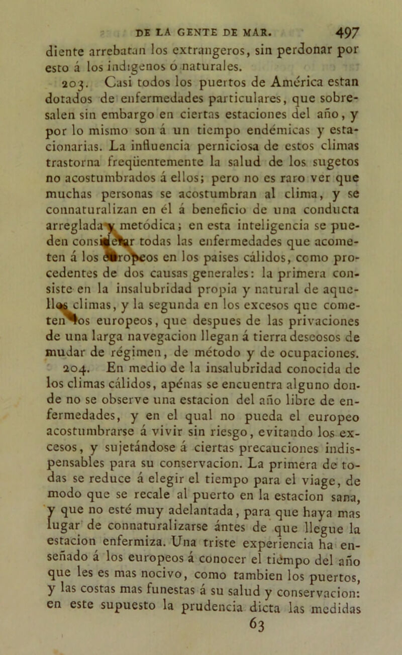 diente arrebatan los extrangeros, sin perdonar por esto á los indígenos o naturales. 203. Casi todos los puertos de América están dotados de enfermedades particulares, que sobre- salen sin embargo en ciertas estaciones del año, y por lo mismo son a un tiempo endémicas y esta- cionarias. La influencia perniciosa de estos climas trastorna freqüentemente la salud de los sugetos no acostumbrados á ellos; pero no es raro ver que muchas personas se acostumbran al clima, y se connaturalizan en él á beneficio de una conducta arreglada’* metódica; en esta inteligencia se pue- den consi|l(?Vr todas las enfermedades que acome- ten á los álro^eos en los países cálidos, como pro- cedentes de dos causas generales: la primera con- siste en la insalubridad propia y natural de aque- llíMclimas, y la segunda en los excesos que come- temos europeos, que después de las privaciones de una larga navegación llegan á tierra deseosos de mudar de régimen, de método y de ocupaciones. 204. En medio de la insalubridad conocida de los climas cálidos, apenas se encuentra alguno don- de no se observe una estación del año libre de en- fermedades, y en el qual no pueda el europeo acostumbrarse a vivir sin riesgo, evitando los ex- cesos, y sujetándose á ciertas precauciones indis- pensables para su conservación. La primera de to- das se reduce á elegir el tiempo para el viage, de modo que se recale al puerto en la estación sana, y que no esté muy adelantada, para que haya mas lugar de connaturalizarse antes de que llegue la estación enfermiza. Una triste experiencia ha en- señado á los europeos á conocer el tiempo del año que les es mas nocivo, como también los puertos, y las costas mas funestas a su salud y conservación: en este supuesto la prudencia dicta las medidas 63