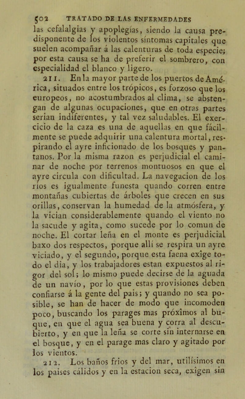 las cefalalgias y apoplegías, siendo la causa pre- disponente de los violentos síntomas capitales que suelen acompañar á las calenturas de toda especie; por esta causa se ha de preferir el sombrero, con especialidad el blanco y ligero. 211. En la mayor parte de los puertos de Amé- rica, situados entre los trópicos, es forzoso que los europeos, no acostumbrados al clima, se absten- gan de algunas ocupaciones, que en otras partes serian indiferentes, y tal vez saludables. El exer- cicio de la caza es una de aquellas en que fácil- mente se puede adquirir una calentura mortal, res- pirando el ayre inficionado de los bosques y pan- tanos. Por la misma razón es perjudicial el cami- nar de noche por terrenos montuosos en que el ayre circula con dificultad. La navegación de los rios es igualmente funesta quando corren entre montañas cubiertas de árboles que crecen en sus orillas, conservan la humedad de la atmósfera, y la vician considerablemente quando el viento no la sacude y agita, como sucede por lo común de noche. El cortar leña en el monte es perjudicial baxo dos respectos, porque allí se respira un ayre viciado, y el segundo, porque esta faena exige to- do el dia, y los trabajadores están expuestos al ri- gor del sol; lo mismo puede decirse de la aguada de un navio, por lo que estas provisiones deben confiarse á la gente del pais; y quando no sea po- sible, se han de hacer de modo que incomoden poco, buscando los parages mas próximos al bu- que, en que el agua sea buena y corra al descu- bierto, y en que la leña se corte sin internarse en el bosque, y en el parage mas claro y agitado por los vientos. 212. Los baños fríos y del mar, Utilísimos en los países cálidos y en la estación seca, exigen sin