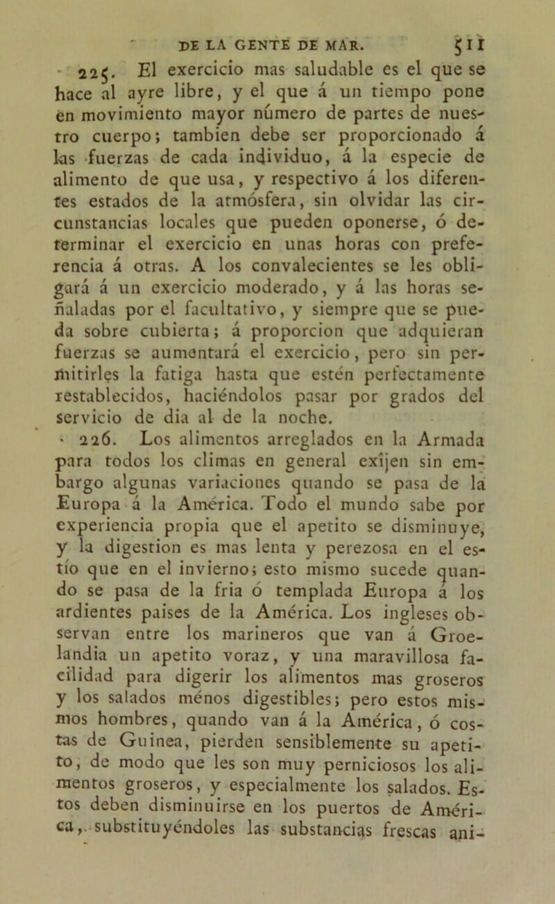 22$. El exercicio mas saludable es el que se hace al ayre libre, y el que d un tiempo pone en movimiento mayor número de partes de nues- tro cuerpo; también debe ser proporcionado á las fuerzas de cada individuo, á la especie de alimento de que usa, y respectivo á los diferen- tes estados de la atmósfera, sin olvidar las cir- cunstancias locales que pueden oponerse, ó de- terminar el exercicio en unas horas con prefe- rencia á otras. A los convalecientes se les obli- gará á un exercicio moderado, y á las horas se- ñaladas por el facultativo, y siempre que se pue- da sobre cubierta; á proporción que adquieran fuerzas se aumentará el exercicio, pero sin per- mitirles la fatiga hasta que estén perfectamente restablecidos, haciéndolos pasar por grados del servicio de dia al de la noche. • 226. Los alimentos arreglados en la Armada para todos los climas en general exijen sin em- bargo algunas variaciones quando se pasa de la Europa á la America. Todo el mundo sabe por experiencia propia que el apetito se disminuye, y la digestión es mas lenta y perezosa en el es- tío que en el invierno; esto mismo sucede do se pasa de la fría ó templada Europa ardientes países de la América. Los ingleses ob- servan entre los marineros que van á Groe- landia un apetito voraz, y una maravillosa fa- cilidad para digerir los alimentos mas groseros y los salados ménos digestibles; pero estos mis- mos hombres, quando van á la América, ó cos- tas de Guinea, pierden sensiblemente su apeti- to, de modo que les son muy perniciosos los ali- mentos groseros, y especialmente los salados. Es- tos deben disminuirse en los puertos de Améri- ca,, substituyéndoles las substancias frescas ani- quan- a los