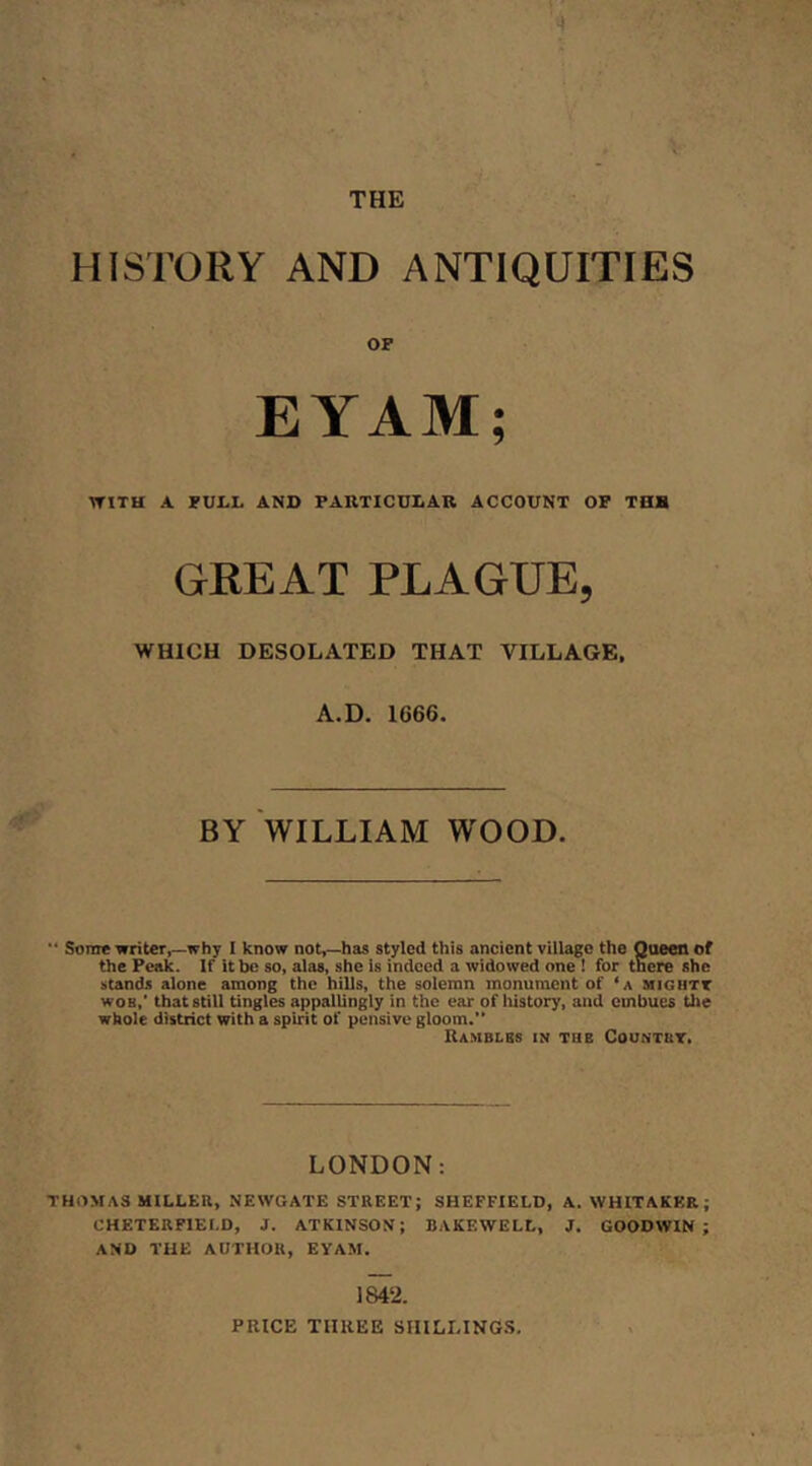 HISTORY AND ANTIQUITIES OP EYAM; TTITH A PULL AND PAKTICDLAB ACCOUNT OP THH GREAT PLAGUE, WHICH DESOLATED THAT VILLAGE. A.D. 1666. BY WILLIAM WOOD. “ Some •writer,—why I know notr-has styled this ancient village the Queen of the Peak. If it be so, alas, she is indeed a widowed one ! for there she stands alone among the hills, the solemn monument of ‘a mightt woB,‘ that still tingles appallingly in the ear of liistory, and embues tlie whole district with a spirit of pensive gloom.” Ramblbs in tub Countbt. LONDON; THOMAS MILLER, NEWGATE STREET; SHEFFIELD, A. WHITAKER; CHETERFIEI.D, J. ATKINSON; BAKEWELL, J. GOODWIN; AND THE AUTHOR, EYAM. 1842. PRICE THREE SIIILLING.S,