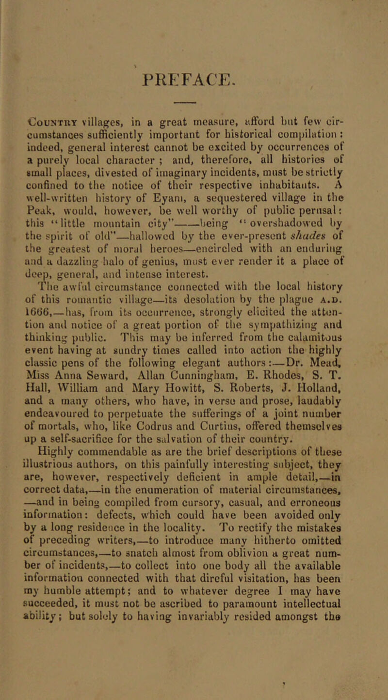 PREFACE. CouNTUY villages, in a great measure, afford but few cir- cunistanoes sufficiently important for historical compilation : indeed, general interest cannot be excited by occurrences of a purely local character ; and, therefore, all histories of small places, divested of imaginary incidents, must be strictly confined to the notice of their respective inhabitants. A well-written histor)’ of Eyam, a sequestered village in the Peak, would, however, be well worthy of public perusal: this “little mountain city” being “overshadowed by the spirit of old—hallowed by the ever-present shades of the greatest of moral heroes—encircled with an enduring and a dazzling halo of genius, must ever render it a place of deep, general, and intense interest. The awl'ul circumstance connected with the local history of this romantic village—its desolation by the plague a.d. I6(i6,—has, from its occurrence, strongly elicited the atten- tion and notice of a great portion of the sympathizing and thinking public. This may be inferred from the calamitous event having at sundry times called into action the highly classic pens of the followdng elegant authors:—Dr. Mead, Miss Anna Seward, Allan Cunningham, E. Rhodes, S. T. Hall, William and Mary Howitt, S. Roberts, J. Holland, and a many others, who have, in verso and prose, laudably endeavoured to perpetuate the sufferings of a joint number of mortals, who, like Codrus and Curtius, offered themselves up a self-sacrifice for the salvation of their country. Highly commendable as are the brief descriptions of these illustrious authors, on this painfully interesting subject, they are, however, respectively deficient in ample detail,—in correct data,—in the enumeration of material circumstances, —and in being compiled from cursory, casual, and erroneous information: defects, which could have been avoided only by a long re.sideucc in the locality. To rectify the mistakes of preceding writers,—to introduce many hitherto omitted circumstances,—to snatch almost from oblivion a great num- ber of incidents,—to collect into one body all the available information connected with that direful visitation, has been my humble attempt; and to whatever degree I may have succeeded, it must not be ascribed to paramount intellectual ability: but solely to having invariably resided amongst tha