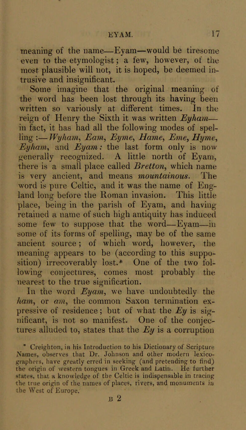 meaning of the name—Eyam—would be tiresome even to the etymologist; a few, however, of the most plausible will not, it is hoped, be deemed in- trusive and insignificant. Some imagine that the original meaning of the word has been lost through its having been written so variously at different times. In the reign of Henry the Sixth it was written Eyharn— in fact, it has had all the following modes of spel- ling :— Wyham, Earn, Eyme, Hame, Eme^ Hyme, Eyharn^ and Eyam: the last form only is now generally recognized. A little north of Eyam, there is a small place called Bretton, which name is very ancient, and means mountainous. The word is pure Celtic, and it was the name of Eng- land long before the Roman invasion. This little place, being in the parish of Eyam, and having retained a name of such high antiquity has induced some few to suppose that the word—Eyam—in some of its forms of spelling, may be of the same ancient source; of which word, however, the meaning appears to be (according to this suppo- sition) irrecoverably lost.* One of the two fol- lowing conjectures, comes most probably the nearest to the true signification. In the word Eyam, we have undoubtedly the ham, or am, the common Saxon termination ex- pressive of residence; but of what the Ey is sig- nificant, is not so manifest. One of the conjec- tures alluded to, states that the Ey is a corruption ’ Creighton, in his Introduction to his Dictionary of Swipture Names, observes that Dr. Johnson and other modern le-xico- graphers, have greatly erred in seeking (and pretending to find) the origin of western tongues in Greek and Latin. He further states, that a knowledge of the Celtic is indispensable in tracing the true origin of the names of places, rivers, and monuments in the West of Europe.